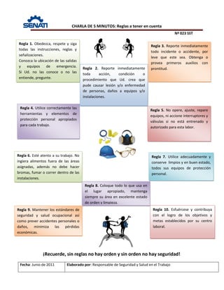 CHARLA DE 5 MINUTOS: Reglas a tener en cuenta
Nº 023 SST
Fecha: Junio de 2011 Elaborado por: Responsable de Seguridad y Salud en el Trabajo
Regla 1. Obedezca, respete y siga
todas las instrucciones, reglas y
señalizaciones.
Conozca la ubicación de las salidas
y equipos de emergencia.
Si Ud. no las conoce o no las
entiende, pregunte.
Regla 2. Reporte inmediatamente
toda acción, condición o
procedimiento que Ud. crea que
pude causar lesión y/o enfermedad
de personas, daños a equipos y/o
instalaciones.
Regla 3. Reporte inmediatamente
todo incidente o accidente, por
leve que este sea. Obtenga o
provea primeros auxilios con
prontitud.
Regla 4. Utilice correctamente las
herramientas y elementos de
protección personal apropiados
para cada trabajo.
Regla 5. No opere, ajuste, repare
equipos, ni accione interruptores y
válvulas si no está entrenado y
autorizado para esta labor.
Regla 6. Esté atento a su trabajo. No
ingiera alimentos fuera de las áreas
asignadas, además no debe hacer
bromas, fumar o correr dentro de las
instalaciones.
Regla 7. Utilice adecuadamente y
conserve limpios y en buen estado,
todos sus equipos de protección
personal.
Regla 8. Coloque todo lo que usa en
el lugar apropiado, mantenga
siempre su área en excelente estado
de orden y limpieza.
Regla 9. Mantener los estándares de
seguridad y salud ocupacional así
como prever accidentes personales o
daños, minimiza las pérdidas
económicas.
Regla 10. Esfuércese y contribuya
con el logro de los objetivos y
metas establecidos por su centro
laboral.
¡Recuerde, sin reglas no hay orden y sin orden no hay seguridad!
 