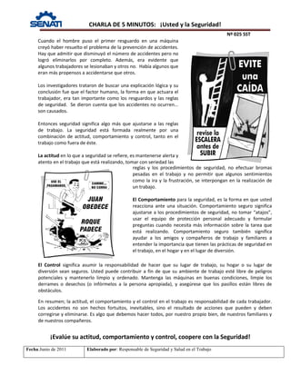 CHARLA DE 5 MINUTOS: ¡Usted y la Seguridad!
Nº 025 SST
Fecha:Junio de 2011 Elaborado por: Responsable de Seguridad y Salud en el Trabajo
Cuando el hombre puso el primer resguardo en una máquina
creyó haber resuelto el problema de la prevención de accidentes.
Hay que admitir que disminuyó el número de accidentes pero no
logró eliminarlos por completo. Además, era evidente que
algunos trabajadores se lesionaban y otros no. Había algunos que
eran más propensos a accidentarse que otros.
Los investigadores trataron de buscar una explicación lógica y su
conclusión fue que el factor humano, la forma en que actuara el
trabajador, era tan importante como los resguardos y las reglas
de seguridad. Se dieron cuenta que los accidentes no ocurren...
son causados.
Entonces seguridad significa algo más que ajustarse a las reglas
de trabajo. La seguridad está formada realmente por una
combinación de actitud, comportamiento y control, tanto en el
trabajo como fuera de éste.
La actitud en lo que a seguridad se refiere, es mantenerse alerta y
atento en el trabajo que está realizando, tomar con seriedad las
reglas y los procedimientos de seguridad, no efectuar bromas
pesadas en el trabajo y no permitir que algunos sentimientos
como la ira y la frustración, se interpongan en la realización de
un trabajo.
El Comportamiento para la seguridad, es la forma en que usted
reacciona ante una situación. Comportamiento seguro significa
ajustarse a los procedimientos de seguridad, no tomar “atajos”,
usar el equipo de protección personal adecuado y formular
preguntas cuando necesita más información sobre la tarea que
está realizando. Comportamiento seguro también significa
ayudar a los amigos y compañeros de trabajo y familiares a
entender la importancia que tienen las prácticas de seguridad en
el trabajo, en el hogar y en el lugar de diversión.
¡Evalúe su actitud, comportamiento y control, coopere con la Seguridad!
El Control significa asumir la responsabilidad de hacer que su lugar de trabajo, su hogar o su lugar de
diversión sean seguros. Usted puede contribuir a fin de que su ambiente de trabajo esté libre de peligros
potenciales y mantenerlo limpio y ordenado. Mantenga las máquinas en buenas condiciones, limpie los
derrames o desechos (o infórmelos a la persona apropiada), y asegúrese que los pasillos están libres de
obstáculos.
En resumen; la actitud, el comportamiento y el control en el trabajo es responsabilidad de cada trabajador.
Los accidentes no son hechos fortuitos, inevitables, sino el resultado de acciones que pueden y deben
corregirse y eliminarse. Es algo que debemos hacer todos, por nuestro propio bien, de nuestros familiares y
de nuestros compañeros.
 