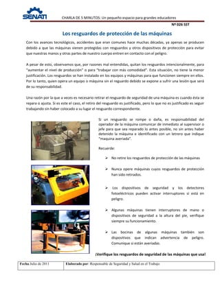 CHARLA DE 5 MINUTOS: Un pequeño espacio para grandes educadores
Nº 026 SST
Fecha:Julio de 2011 Elaborado por: Responsable de Seguridad y Salud en el Trabajo
Los resguardos de protección de las máquinas
Si un resguardo se rompe o daña, es responsabilidad del
operador de la máquina comunicar de inmediato al supervisor o
jefe para que sea reparado lo antes posible, no sin antes haber
detenido la máquina e identificado con un letrero que indique
“maquina averiada”.
Recuerde:
 No retire los resguardos de protección de las máquinas
 Nunca opere máquinas cuyos resguardos de protección
han sido retirados.
 Los dispositivos de seguridad y los detectores
fotoeléctricos pueden activar interruptores si está en
peligro.
 Algunas máquinas tienen interruptores de mano o
dispositivos de seguridad a la altura del pie, verifique
siempre su funcionamiento.
 Las bocinas de algunas máquinas también son
dispositivos que indican advertencia de peligro.
Comunique si están averiadas.
Con los avances tecnológicos, accidentes que eran comunes hace muchas décadas, ya apenas se producen
debido a que las máquinas vienen protegidas con resguardos y otros dispositivos de protección para evitar
que nuestras manos y otras partes de nuestro cuerpo entren en contacto con el peligro.
A pesar de esto, observamos que, por razones mal entendidas, quitan los resguardos intencionalmente, para
“aumentar el nivel de producción” o para “trabajar con más comodidad”. Esta situación, no tiene la menor
justificación. Los resguardos se han instalado en los equipos y máquinas para que funcionen siempre en ellos.
Por lo tanto, quien opera un equipo o máquina sin el reguardo debido se expone a sufrir una lesión que será
de su responsabilidad.
Una razón por la que a veces es necesario retirar el resguardo de seguridad de una máquina es cuando ésta se
repara o ajusta. Si es este el caso, el retiro del resguardo es justificado, pero lo que no es justificado es seguir
trabajando sin haber colocado a su lugar el resguardo correspondiente.
¡Verifique los resguardos de seguridad de las máquinas que usa!
 