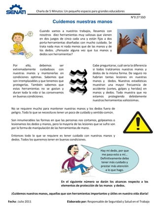 Charla de 5 Minutos: Un pequeño espacio para grandes educadores
Fecha : Julio 2011 Elaborado por: Responsable de Seguridad y Salud en el Trabajo
Cuidemos nuestras manos
N°0 27 SSO
Cuando vamos a nuestros trabajos, llevamos con
nosotros diez herramientas muy valiosas que vienen
en dos juegos de cinco cada una y están fijas a dos
porta-herramientas diseñadas con mucho cuidado. Se
trata nada mas ni nada menos que de las manos y de
los dedos. ¿Pensaste alguna vez que tus manos y
dedos son herramientas?
Por ello, debemos ser
extremadamente cuidadosos con
nuestras manos y mantenerlas en
condiciones optimas. Sabemos que
son irremplazables y que tenemos que
protegerlas. También sabemos que
estas herramientas no se gastan y
duran toda la vida si las conservamos
en buenas condiciones.
Cabe preguntarse, cuál seria la diferencia
si todos tratáramos nuestras manos y
dedos de la misma forma. De seguro no
habrían tantas lesiones en nuestras
manos y dedos. Nuestras estadísticas
muestran una mayor frecuencia de
accidente (cortes, golpes y heridas) en
manos y dedos. Todo muestra que no
estamos protegiendo debidamente
nuestras herramientas valiosísimas.
¡Cuidemos nuestras manos, aquellas que son herramientas importantes y útiles en nuestra vida diaria!
No se requiere mucho para mantener nuestras manos y los dedos fuera de
peligro. Todo lo que se necesita es tener un poco de cuidado y sentido común.
Son innumerables las formas en que las personas nos cortamos, golpeamos o
lesionamos los dedos y manos, pero la mayoría de las lesiones que se sufre son
por la forma de manipulación de las herramientas de mano.
Entonces todo lo que se requiere es tener cuidado con nuestras manos y
dedos. Todos los queremos tener en buenas condiciones.
Hay mi dedo, por que
me pasa esto a mí…
Definitivamente debo
tener más cuidado y
prestar más atención
a lo que hago.
En el siguiente número se darán los alcances respecto a los
elementos de protección de las manos y dedos.
 