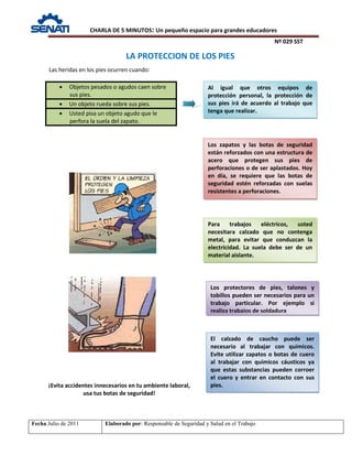 CHARLA DE 5 MINUTOS: Un pequeño espacio para grandes educadores
Nº 029 SST
Fecha:Julio de 2011 Elaborado por: Responsable de Seguridad y Salud en el Trabajo
Las heridas en los pies ocurren cuando:
• Objetos pesados o agudos caen sobre
sus pies.
• Un objeto rueda sobre sus pies.
• Usted pisa un objeto agudo que le
perfora la suela del zapato.
LA PROTECCION DE LOS PIES
Los protectores de pies, talones y
tobillos pueden ser necesarios para un
trabajo particular. Por ejemplo si
realiza trabajos de soldadura
Para trabajos eléctricos, usted
necesitara calzado que no contenga
metal, para evitar que conduzcan la
electricidad. La suela debe ser de un
material aislante.
¡Evita accidentes innecesarios en tu ambiente laboral,
usa tus botas de seguridad!
Al igual que otros equipos de
protección personal, la protección de
sus pies irá de acuerdo al trabajo que
tenga que realizar.
Los zapatos y las botas de seguridad
están reforzados con una estructura de
acero que protegen sus pies de
perforaciones o de ser aplastados. Hoy
en día, se requiere que las botas de
seguridad estén reforzadas con suelas
resistentes a perforaciones.
El calzado de caucho puede ser
necesario al trabajar con químicos.
Evite utilizar zapatos o botas de cuero
al trabajar con químicos cáusticos ya
que estas substancias pueden corroer
el cuero y entrar en contacto con sus
pies.
 
