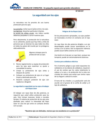 CHARLA DE 5 MINUTOS: Un pequeño espacio para grandes educadores
Nº 030 SST
Fecha:Julio de 2011 Elaborado por: Responsable de Seguridad y Salud en el Trabajo
La naturaleza nos ha provisto de una buena
protección para los ojos:
Las pestañas: evitan que el polvo entre a los ojos.
Las lágrimas: desechan partículas irritantes.
La acción de reflejo ocular: nos indica cuando
debemos parpadear o cerrar nuestros ojos.
Pero obviamente, la protección de la naturaleza
no es suficiente, puesto que hay miles y miles de
personas que se lesionan los ojos todos los años
en todos los países del mundo por no protegerse
adecuadamente.
Algunos consejos para la
protección de sus ojos:
• Revise regularmente su equipo de protección
para los ojos para examinar su ajuste y
comodidad al usarlos.
• Limpie su protectores de ojos antes y
después de usarlos
• Coloque sus protectores de ojos en un lugar
limpio y destinado para ello.
• Deseche cualquier protector de ojos con
rajaduras o desgaste.
La seguridad La seguridad con los ojos al trabajar
con Rayos Láser
Al trabajar con rayos láser de alta potencia, se
requerirá que usted utilice protección para los
ojos. Esto incluye mascaras, lentes o escudos
faciales. El sistema de protección de los ojos esta
diseñado para reducir la intensidad del Rayo
Láser en caso de que entre en contacto directo
con sus ojos.
Peligros de los Rayos Láser
Sin las precauciones apropiadas, sus ojos pueden
ser lesionados al entrar en contacto con el rayo
Láser.
Un rayo láser de alta potencia dirigido a un ojo
desprotegido puede causar quemaduras en la
cornea o en la retina. Aún la exposición indirecta
puede causar daños severos en la cornea.
Una lesión en el ojo por un rayo laser, aunque sea
temporal, puede ser extremadamente dolorosa.
Caretas para soldadura eléctrica
Por el extremo peligro a que están expuestos los
soldadores en las labores de soldadura, requieren
el uso de caretas que les cubra totalmente la
cabeza y la cara, y la protección de la vista con
cristales de colores que evitan que ciertos rayos
de luz lleguen a afectar la visión.
El tono de los cristales y su graduación varía de
acurdo con el grueso de la varilla de soldar y el
tipo de soldadura.
“Nuestros ojos son delicados, merece que nos excedamos en su protección”
La seguridad con los ojos
 