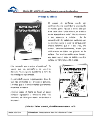 CHARLA DE 5 MINUTOS: Un pequeño espacio para grandes educadores
Protege tu cabeza Nº 031 SST
Fecha: Juliol 2011 Elaborado por: Responsable de Seguridad y Salud en el Trabajo
¡En la vida debes prevenir, si accidentes no deseas sufrir!
El exceso de confianza puede ser
contraproducente y contribuir a un descuido
de nuestra parte. Quizás la excusa sea que
hace calor y que "unos minutos sin el casco
no va a perjudicar a nadie". Nos lo quitamos
y nos ponemos a trabajar. En la
concentración del trabajo nos olvidamos que
no tenemos puesto el casco y si por cualquier
motivo tenemos que ir a otra área, allá
vamos, despreocupadamente, hasta que
súbitamente recibimos un golpazo en la
cabeza. Nos sentimos doblemente heridos,
por saber que el golpe se debió a nuestra
culpa y por no llevar puesto el casco.
¿Era necesario que ocurriera el accidente? Es
seguro que sus compañeros se sonreirán
diciendo: "eso no podrá sucederme a mí" y la
historia seguirá repitiéndose.
El error más frecuente es descuidarse y dejar de
usar los elementos de protección personal.
Sabemos que es la única defensa que tenemos
en caso de accidente.
¿Cuántas veces, el hecho de llevar un casco
protector representó la diferencia entre una
abolladura del casco y una herida en la cabeza o
la muerte?.
 