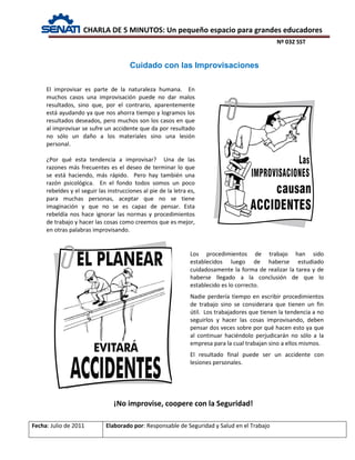 CHARLA DE 5 MINUTOS: Un pequeño espacio para grandes educadores
Nº 032 SST
Fecha: Julio de 2011 Elaborado por: Responsable de Seguridad y Salud en el Trabajo
Cuidado con las Improvisaciones
El improvisar es parte de la naturaleza humana. En
muchos casos una improvisación puede no dar malos
resultados, sino que, por el contrario, aparentemente
está ayudando ya que nos ahorra tiempo y logramos los
resultados deseados, pero muchos son los casos en que
al improvisar se sufre un accidente que da por resultado
no sólo un daño a los materiales sino una lesión
personal.
¿Por qué esta tendencia a improvisar? Una de las
razones más frecuentes es el deseo de terminar lo que
se está haciendo, más rápido. Pero hay también una
razón psicológica. En el fondo todos somos un poco
rebeldes y el seguir las instrucciones al pie de la letra es,
para muchas personas, aceptar que no se tiene
imaginación y que no se es capaz de pensar. Esta
rebeldía nos hace ignorar las normas y procedimientos
de trabajo y hacer las cosas como creemos que es mejor,
en otras palabras improvisando.
¡No improvise, coopere con la Seguridad!
Los procedimientos de trabajo han sido
establecidos luego de haberse estudiado
cuidadosamente la forma de realizar la tarea y de
haberse llegado a la conclusión de que lo
establecido es lo correcto.
Nadie perdería tiempo en escribir procedimientos
de trabajo sino se considerara que tienen un fin
útil. Los trabajadores que tienen la tendencia a no
seguirlos y hacer las cosas improvisando, deben
pensar dos veces sobre por qué hacen esto ya que
al continuar haciéndolo perjudicarán no sólo a la
empresa para la cual trabajan sino a ellos mismos.
El resultado final puede ser un accidente con
lesiones personales.
 