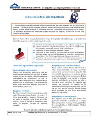 CHARLA DE 5 MINUTOS: Un pequeño espacio para grandes educadores
Nº 033 SST
Fecha: Julio de 2011 Elaborado por: Responsable de Seguridad y Salud en el Trabajo
Debemos hacer énfasis en que al seleccionar el tipo de respirador adecuado se siga un procedimiento
ordenado incluyendo por lo menos los siguientes pasos:
Conozcamos algunos de los respiradores
Respiradores de oxigeno o aire:
Ofrecen una protección respiratoria total en
atmósferas de cualquier concentración de gases
tóxicos, con falta de oxigeno. Ofrece una absoluta
independencia de movimientos, ya que el
oxigeno o aire comprimido están contenido en un
deposito que el mismo lleva, o lo produce por
medio de su respiración. Requiere instrucción y
entrenamiento para su uso.
Equipos de aire fresco:
Consisten esencialmente en una careta o capucha
según el caso, que cubren la boca y la nariz en el
primer caso, y cabeza y tórax en el segundo y a
las cuales se suministra aire desde un medio
exterior. Limita la libertad de movimiento y es
usado en espacios cerrados de espacios
limitados.
Respiradores con cartuchos químicos
Estos equipos constan de una máscara que se
ciñe a la cara, amoldable a la boca y a la nariz del
usuario a la cual se enrosca un pequeño filtro
reemplazable que contiene un producto químico
que neutraliza el producto contaminante. Debido
a que la protección cesa cuando el producto
químico neutralizante se termina, por ello es
necesario tener cartuchos de repuesto para
cuando sea necesario. La mayoría de los
cartuchos químicos tienen una duración efectiva
de una hora en uso continuo. Además cuando
están guardados por más de un año también
pierden su efectividad.
Respiradores de filtro mecánico
Está equipada con un filtro para atrapar finas
partículas contenidas en el aire que se respira,
tales como polvos, humos y nieblas, debiéndose
tener cuidado de usar el adecuado para el trabajo
que se realiza.
Recuerda. ¡Usar tus protectores respiratorios limpios y desinfectados!
La Protección de las Vías Respiratorias
Es sumamente importante la selección del equipo respiratorio adecuado para cada tipo de riesgo que se
presente. El uso de un equipo distinto al necesario puede traer como consecuencia un accidente grave y
hasta la muerte, debido a utilizar en atmósferas mortales, respiradores no apropiados para el peligro.
Un dispositivo de protección inadecuado puede ser peor que ninguno, puesto que da una falsa
sensación de seguridad.
a) Identificar la sustancia o sustancias contra las cuales debemos protegernos.
b) Obtener información completa de los peligros que cada sustancia presenta,
incluyendo sus propiedades químicas, físicas y toxicológicas.
c) Determinar las condiciones de la exposición a riesgos.
d) Determinar si fuera necesario, las condiciones personales y capacidades
esenciales para el uso seguro de los equipos de protección y procedimiento
requerido para ello. (Realice capacitaciones si el personal lo requiere)
e) Finalmente y de acuerdo con las anteriores consideraciones, seleccionar el
tipo o tipos de respiradores adecuados, para una adecuada protección.
 