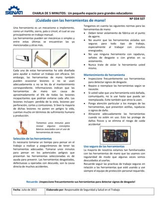 CHARLA DE 5 MINUTOS: Un pequeño espacio para grandes educadores
Nº 034 SST
Fecha: Julio de 2011 Elaborado por: Responsable de Seguridad y Salud en el Trabajo
Una herramienta es un mecanismo o implemento,
como un martillo, sierra, pala o cincel, el cual se usa
principalmente en trabajo manual.
Las herramientas pueden ser mecánicas o simples y
entre estas últimas se encuentran las ya
mencionadas y otras más.
Cada una de estas herramientas ha sido diseñada
para ayudar a realizar un trabajo con eficacia. Sin
embargo, las herramientas de mano también
pueden ocasionar lesiones si no se usan
adecuadamente o no se les da el mantenimiento
correspondiente. Informaciones indican que las
herramientas de mano son causa de
aproximadamente el 6% de todas las lesiones
incapacitantes que podrían evitarse cada año. Las
lesiones incluyen: perdida de la vista, lesiones por
perforación, cortes y contusiones. Si bien la mayoría
de dichas lesiones no ponen en peligro la vida,
cuentan mucho en términos de sufrimiento humano
y producción.
Selección de las herramientas
Es necesario tomarse un tiempo para pensar en el
trabajo a realizar y asegurémonos de tener las
herramientas adecuadas. Tomarse unos minutos
para pensar en los potenciales peligros que
presentan las herramientas seleccionadas es de
ayuda para prevenir. Las herramientas desgastadas,
defectuosas u operadas con descuido, son la causa
directa de muchos accidentes.
Tengamos en cuenta las siguientes normas para las
herramientas de mano:
• Deben tener aislamiento de fábrica en el punto
de agarre.
• No asumir que las herramientas aisladas son
seguras para todo tipo de trabajo,
especialmente al trabajar con circuitos
energizados.
• No use ninguna herramienta con rajaduras,
señales de desgaste o con grietas en su
aislamiento.
• Nunca trate de aislar la herramienta usted
mismo.
Mantenimiento de herramienta
• Inspeccione frecuentemente sus herramientas
para detectar signos de desgaste.
• Repare o reemplace las herramientas según se
necesite.
• Si usted sabe que una herramienta está dañada,
comuníquelo, no la use hasta que pueda ser
reemplazada. Evite también que otros la usen.
• Ponga atención particular a los mangos de las
herramientas, que presenten astillas, rajaduras
o signos de daño.
• Almacene adecuadamente las herramientas
cuando no estén en uso. Esto las protege de
daños físicos y se elimina el riesgo de caída
accidental.
Uso seguro de las herramientas
La mayoría de nosotros estamos tan familiarizados
con las herramientas de mano que las usamos con
regularidad de modo que algunas veces somos
descuidados al usarlas.
Recuerde seguir las practicas de trabajo seguras en
relación a las herramientas que esté usando y use
siempre el equipo de protección personal requerido.
¡Cuidado con las herramientas de mano!
Tomemos unos minutos para
revisar algunos conceptos
básicos asociados con el uso de
herramientas de mano.
Recuerde: ¡Inspeccione frecuentemente sus herramientas para detectar signos de desgaste!
 