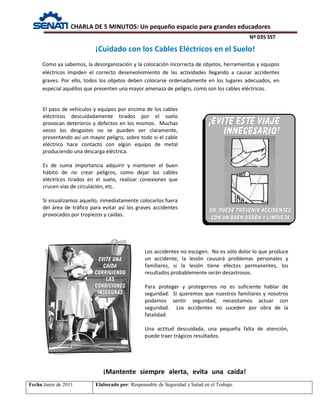 CHARLA DE 5 MINUTOS: Un pequeño espacio para grandes educadores
Nº 035 SST
Fecha:Junio de 2011 Elaborado por: Responsable de Seguridad y Salud en el Trabajo
¡Cuidado con los Cables Eléctricos en el Suelo!
El paso de vehículos y equipos por encima de los cables
eléctricos descuidadamente tirados por el suelo
provocan deterioros y defectos en los mismos. Muchas
veces los desgastes no se pueden ver claramente,
presentando así un mayor peligro, sobre todo si el cable
eléctrico hace contacto con algún equipo de metal
produciendo una descarga eléctrica.
Es de suma importancia adquirir y mantener el buen
hábito de no crear peligros, como dejar los cables
eléctricos tirados en el suelo, realizar conexiones que
crucen vías de circulación, etc.
Si visualizamos aquello, inmediatamente colocarlos fuera
del área de tráfico para evitar así los graves accidentes
provocados por tropiezos y caídas.
Como ya sabemos, la desorganización y la colocación incorrecta de objetos, herramientas y equipos
eléctricos impiden el correcto desenvolvimiento de las actividades llegando a causar accidentes
graves. Por ello, todos los objetos deben colocarse ordenadamente en los lugares adecuados, en
especial aquéllos que presenten una mayor amenaza de peligro, como son los cables eléctricos.
¡Mantente siempre alerta, evita una caída!
Los accidentes no escogen. No es sólo dolor lo que produce
un accidente, la lesión causará problemas personales y
familiares, si la lesión tiene efectos permanentes, los
resultados probablemente serán desastrosos.
Para proteger y protegernos no es suficiente hablar de
seguridad. Si queremos que nuestros familiares y nosotros
podamos sentir seguridad, necesitamos actuar con
seguridad. Los accidentes no suceden por obra de la
fatalidad.
Una actitud descuidada, una pequeña falta de atención,
puede traer trágicos resultados.
 