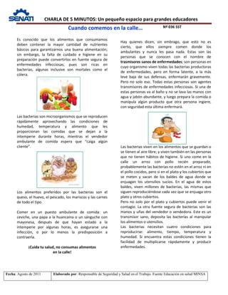 CHARLA DE 5 MINUTOS: Un pequeño espacio para grandes educadores
Nº 036 SST
Fecha: Agosto de 2011 Elaborado por: Responsable de Seguridad y Salud en el Trabajo. Fuente Educación en salud MINSA
Es conocido que los alimentos que consumamos
deben contener la mayor cantidad de nutrientes
básicos para garantizarnos una buena alimentación;
sin embargo, la falta de cuidado e higiene en su
preparación puede convertirlos en fuente segura de
enfermedades infecciosas; pues son ricas en
bacterias, algunas inclusive son mortales como el
cólera.
Las bacterias son microorganismos que se reproducen
rápidamente aprovechando las condiciones de
humedad, temperatura y alimento que les
proporcionan las comidas que se dejan a la
intemperie durante horas, mientras el vendedor
ambulante de comida espera que “caiga algún
cliente”.
Los alimentos preferidos por las bacterias son el
queso, el huevo, el pescado, los mariscos y las carnes
de todo el tipo.
Comer en un puesto ambulante de comida: un
ceviche, una papa a la huancaína o un sánguche con
mayonesa, después de que hayan estado a la
intemperie por algunas horas, es asegurarse una
infección, o por lo menos la predisposición a
contraerla.
¡Cuida tu salud, no consumas alimentos
en la calle!
Hay quienes dicen, sin embrago, que esto no es
cierto, que ellos siempre comen donde los
ambulantes y nunca les pasa nada. Estas son las
personas que se conocen con el nombre de
trasmisores sanos de enfermedades; son personas en
cuyo organismo viven todas las bacterias productoras
de enfermedades, pero en forma latente, a la más
leve baja de sus defensas, enfermarán gravemente.
Pero no solo eso. Todas estas personas son agentes
transmisores de enfermedades infecciosas. Si una de
estas personas va al baño y no se lava las manos con
agua y jabón abundante, y luego prepara la comida o
manipula algún producto que otra persona ingiere,
con seguridad esta última enfermará.
Las bacterias viven en los alimentos que se guardan o
se tienen al aire libre; y viven también en las personas
que no tienen hábitos de higiene. Si uno come en la
calle un arroz con pollo recién preparado,
probablemente las bacterias no estén en el arroz ni en
el pollo cocidos, pero si en el plato y los cubiertos que
se meten y sacan de los baldes de agua donde se
enjuagan los utensilios sucios. En el agua de estos
baldes, viven millones de bacterias, las mismas que
siguen reproduciéndose cada vez que se enjuaga otro
plato y otros cubiertos.
Pero no solo por el plato y cubiertos puede venir el
contagio. La otra fuente segura de bacterias son las
manos y uñas del vendedor o vendedora. Este es un
transmisor sano, deposita las bacterias al manipular
los alimentos o utensilios.
Las bacterias necesitan cuatro condiciones para
reproducirse: alimento, tiempo, temperatura y
humedad. Si encuentra estas condiciones tienen la
facilidad de multiplicarse rápidamente y producir
enfermedades.
Cuando comemos en la calle…
 