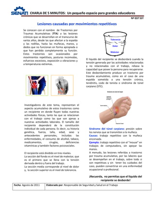 CHARLA DE 5 MINUTOS: Un pequeño espacio para grandes educadores
Nº 037 SST
Fecha: Agosto de 2011 Elaborado por: Responsable de Seguridad y Salud en el Trabajo
Lesiones causadas por movimientos repetitivos
Se conocen con el nombre de Trastornos por
Traumas Acumulativas (TTA) a las lesiones
crónicas que se desarrollan en el transcurso de
varios años, desde las que afectan a la espalda
y las rodillas, hasta las muñecas, manos, y
dedos que no funcionan en forma apropiada o
que han perdido completamente su función.
Estos trastornos son ocasionados por
movimientos repetitivos, posturas incomodas,
esfuerzos excesivos, exposición a vibraciones y
a temperaturas extremas.
Investigadores de este tema, representan el
aspecto acumulativo de estos trastornos como
un recipiente en donde fluyen todas nuestras
actividades físicas, tanto las que se relacionan
con el trabajo como las que son ajenas a
nuestras actividades laborales. El tamaño del
recipiente dependerá de la constitución
individual de cada persona. Es decir, su historia
genética, fuerza, talla, edad, sexo y
antecedentes personales, incluidas las
enfermedades, el consumo de alcohol, tabaco,
medicamentos, cirugías, deficiencias
vitamínicas y también factores psicosociales.
El liquido del recipiente se desbordará cuando la
tensión generada por las actividades relacionadas
y no relacionadas con el trabajo, rebasa la
capacidad que posee la persona para recuperarse.
Este desbordamiento produce un trastorno por
trauma acumulativo, como en el caso de una
espalda sometida a una tensión crónica,
tendinitis, codo de tenista o síndrome de túnel
carpiano (STC).
Síndrome del túnel carpiano: presión sobre
los nervios que se transmiten a la muñeca.
Causas: trabajo repetitivo con la muñeca
encorvada.
Ejemplo: trabajo repetitivo con el “mouse” en
trabajos de computadora, sin apoyar las
manos.
A menudo, las lesiones referidas a trastorno
por trauma acumulativo, por las labores que
se desempeñan en el trabajo, sobre todo si
son repetitivas y sin tener los cuidados del
caso, pueden convertirse en una enfermedad
ocupacional o profesional.
¡Recuerda, no permitas que el líquido del
recipiente se desborde!
El recipiente está dividido en tres niveles.
La sección del fondo es el nivel de malestar, que
es el primero que se llena con la tensión
derivada dentro y fuera del trabajo.
La sección media corresponde al nivel de dolor
y, la sección superior es el nivel de tolerancia.
Tolerancia
Dolor
Malestar
 