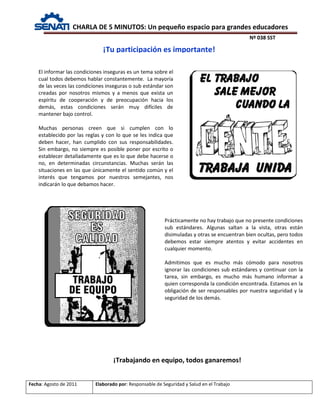 CHARLA DE 5 MINUTOS: Un pequeño espacio para grandes educadores
Nº 038 SST
Fecha: Agosto de 2011 Elaborado por: Responsable de Seguridad y Salud en el Trabajo
El informar las condiciones inseguras es un tema sobre el
cual todos debemos hablar constantemente. La mayoría
de las veces las condiciones inseguras o sub estándar son
creadas por nosotros mismos y a menos que exista un
espíritu de cooperación y de preocupación hacia los
demás, estas condiciones serán muy difíciles de
mantener bajo control.
Muchas personas creen que si cumplen con lo
establecido por las reglas y con lo que se les indica que
deben hacer, han cumplido con sus responsabilidades.
Sin embargo, no siempre es posible poner por escrito o
establecer detalladamente que es lo que debe hacerse o
no, en determinadas circunstancias. Muchas serán las
situaciones en las que únicamente el sentido común y el
interés que tengamos por nuestros semejantes, nos
indicarán lo que debamos hacer.
¡Tu participación es importante!
Prácticamente no hay trabajo que no presente condiciones
sub estándares. Algunas saltan a la vista, otras están
disimuladas y otras se encuentran bien ocultas, pero todos
debemos estar siempre atentos y evitar accidentes en
cualquier momento.
Admitimos que es mucho más cómodo para nosotros
ignorar las condiciones sub estándares y continuar con la
tarea, sin embargo, es mucho más humano informar a
quien corresponda la condición encontrada. Estamos en la
obligación de ser responsables por nuestra seguridad y la
seguridad de los demás.
¡Trabajando en equipo, todos ganaremos!
 