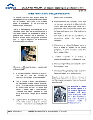 CHARLA DE 5 MINUTOS: Un pequeño espacio para grandes educadores
Nº 040 SST
Fecha: Agosto de 2011 Elaborado por: Responsable de Seguridad y Salud en el Trabajo
Los récords muestran que algunas veces los
trabajadores nuevos sufren muchas más lesiones
que los antiguos, sobre todo en los trabajos
donde la observancia de los principios de
prevención son importantes.
Este es el lado negativo de la fotografía de un
trabajador nuevo. Pero los récords muestran el
lado bueno también. En las empresas donde la
gerencia tiene conciencia de la prevención, el
índice de lesiones de los trabajadores nuevos es
bajo. En algunas empresas los trabajadores
nuevos casi no sufren lesiones.
¿Cómo es posible que los nuevos trabajen con
tanta seguridad?
• Se les ha enseñado a trabajar correctamente.
Pero hay otra cosa que también es
importante, los antiguos tienen que ayudar.
• Todo se resume en ayuda y entrenamiento.
Los trabajadores nuevos quieren aprender.
Llegan a su primer trabajo esperando que se
les enseñe como hacerlo. Su mente esta
abierta a nuevas ideas y conocimientos.
Cualquiera que desee aprender lo hará
mucho más rápido y mejor que si no tiene
interés.
• Los profesionales de las empresas saben esto,
por lo tanto hacen lo que es correcto.
Empiezan a instruir a un nuevo trabajador tan
pronto como es empleado.
• El entrenamiento del trabajador nuevo debe
ser completo y preciso. Se le debe mostrar las
formas seguras de realizar cada operación. La
prevención debe estar presente en cada paso
de la operación como parte del procedimiento
de trabajo.
Para lograr el éxito en una capacitación, es
conveniente aplicar los cuatro pasos
siguientes:
1. El instructor le indica al trabajador como se
hace la tarea, le advierte de los puntos
peligrosos, de cómo evitarlos y como debe
hacer cada actividad.
2. Enseñarle haciendo él el trabajo y
explicándole cada paso a medida que lo hace.
3. El instructor permite que el trabajador realice
la tarea paso a paso.
4. El instructor lo vigila corrigiéndole los errores
hasta que haga la tarea perfectamente.
Después de todo esto, se deberá supervisar al
trabajador lo suficiente hasta asegurarse que trabaja
con seguridad y que no intercala pasos de su invención
sin autorización.
Un error que se comete
en muchos lugares es el
de reírse de alguna idea
novedosa que tenga
algún trabajador joven.
No se debe hacer eso, ya
que suele disgustar y
molestar mucho al
trabajador nuevo.
Todos fuimos un día trabajadores nuevos
 