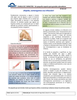 CHARLA DE 5 MINUTOS: Un pequeño espacio para grandes educadores
Nº 041 SST
Fecha: Agostio de 2011 Elaborado por: Responsable de Seguridad y Salud en el Trabajo
Posiblemente conozcamos a alguien o hemos
oído algún caso de alguien a quien le tuvieron
que amputar algún miembro de su cuerpo por
haber descuidado la atención a una pequeña
infección. Es también posible que alguna vez
hayamos tenido una complicación por no haber
aplicado los primeros auxilios oportunamente a
una pequeña herida o raspadura.
Casos de infección:
En algunos círculos médicos a la infección se le
domina comúnmente como “envenamiento de la
sangre”. Este termino indica que ha ingresado en
el organismo extraño a través del torrente
sanguíneo y que contribuye directamente a
envenenar la sangre. Puede ser un germen que
esta en el polvo, aire o en una superficie y que
espera el momento oportuno para ingresar a
nuestro cuerpo. La mas pequeña raspadura, corte
o herida es suficiente para entrar por ella. Estos
son microorganismos y que se multiplican en
millones.
Si la herida es pequeña y superficial, es muy
posible que lavando con agua y jabón,
inmediatamente después de haber sufirdo la
herida, se eliminen los germenes mortales y si
además se usa un antiséptico, los gérmenes
morirán. Pero si no se persta a la herida la menor
atención, los germenes pueden hacer de nuestra
sangre su residencia permanente y crear caos en
nuestro organismo.
Aquellos microorganismos pueden destruir
nervios e impedir el paso de nutrientes a los
tejidos afectados porduciendo su degeneración.
Cuando esta situación llega a su máxima
complicaión, ya es demasiado tarde: a la victinma
habrá que amputarkle un miembro para salvar su
vida. Cuanto más tiempo permitamos que estos
microrganismos permanezcan y se regeneren,
más profundamente penetrarán en el tejido y
más se multiplicarán.
¡Rápido, contengamos esa infección!
1. El primer caso trata de un pedazo de madera
que cayó de un andamio, golpeó en el brazo de un
carpintero, éste no informó de su herida, pasaron
los días hasta que ya no pudo soportar el dolor. En
poco tiempo la infección se extendió por todo el
brazo. La única forma que encontraron los
médicos de frenar la infección fue amputarle el
brazo.
2. En otro caso, la victima fue un tornero que ignoro
una pequeña rebaba que le había saltado de una
pieza que estaba torneando. A la mañana siguiente
de ocurrido este accidente, tenia todo el cuello
inflamado. Los médicos le dijeron que si hubiera
venido al hospital dos horas mas tarde hubiera
perdido el habla para siempre.
Por pequeña que sea la herida o lesión que hayamos sufrido, es esencial que recibamos siempre los primeros auxilios.
3. Otros tres casos eran dos mujeres y un
hombre que sufrieron heridas de pinchazos en
sus manos y piernas y dejaron también de
reportarlas. Una de estas tres personas, perdió
la vida a consecuencia de la infección que se
extendió por todo el cuerpo y no hubo forma de
pararla.
 