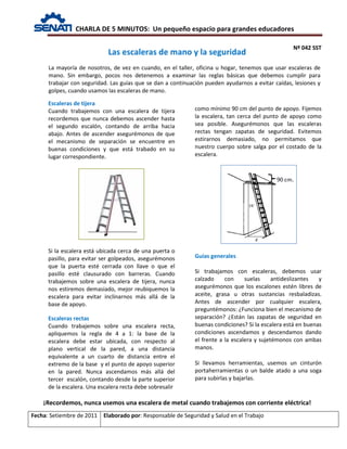 CHARLA DE 5 MINUTOS: Un pequeño espacio para grandes educadores
Nº 042 SST
Fecha: Setiembre de 2011 Elaborado por: Responsable de Seguridad y Salud en el Trabajo
Escaleras de tijera
Cuando trabajemos con una escalera de tijera
recordemos que nunca debemos ascender hasta
el segundo escalón, contando de arriba hacia
abajo. Antes de ascender asegurémonos de que
el mecanismo de separación se encuentre en
buenas condiciones y que está trabado en su
lugar correspondiente.
Si la escalera está ubicada cerca de una puerta o
pasillo, para evitar ser golpeados, asegurémonos
que la puerta esté cerrada con llave o que el
pasillo esté clausurado con barreras. Cuando
trabajemos sobre una escalera de tijera, nunca
nos estiremos demasiado, mejor reubiquemos la
escalera para evitar inclinarnos más allá de la
base de apoyo.
Escaleras rectas
Cuando trabajemos sobre una escalera recta,
apliquemos la regla de 4 a 1: la base de la
escalera debe estar ubicada, con respecto al
plano vertical de la pared, a una distancia
equivalente a un cuarto de distancia entre el
extremo de la base y el punto de apoyo superior
en la pared. Nunca ascendamos más allá del
tercer escalón, contando desde la parte superior
de la escalera. Una escalera recta debe sobresalir
como mínimo 90 cm del punto de apoyo. Fijemos
la escalera, tan cerca del punto de apoyo como
sea posible. Asegurémonos que las escaleras
rectas tengan zapatas de seguridad. Evitemos
estirarnos demasiado, no permitamos que
nuestro cuerpo sobre salga por el costado de la
escalera.
Guías generales
Si trabajamos con escaleras, debemos usar
calzado con suelas antideslizantes y
asegurémonos que los escalones estén libres de
aceite, grasa u otras sustancias resbaladizas.
Antes de ascender por cualquier escalera,
preguntémonos: ¿Funciona bien el mecanismo de
separación? ¿Están las zapatas de seguridad en
buenas condiciones? Si la escalera está en buenas
condiciones ascendamos y descendamos dando
el frente a la escalera y sujetémonos con ambas
manos.
Si llevamos herramientas, usemos un cinturón
portaherramientas o un balde atado a una soga
para subirlas y bajarlas.
Las escaleras de mano y la seguridad
La mayoría de nosotros, de vez en cuando, en el taller, oficina u hogar, tenemos que usar escaleras de
mano. Sin embargo, pocos nos detenemos a examinar las reglas básicas que debemos cumplir para
trabajar con seguridad. Las guías que se dan a continuación pueden ayudarnos a evitar caídas, lesiones y
golpes, cuando usamos las escaleras de mano.
¡Recordemos, nunca usemos una escalera de metal cuando trabajemos con corriente eléctrica!
 