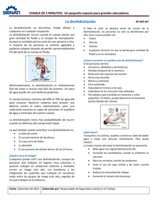 CHARLA DE 5 MINUTOS: Un pequeño espacio para grandes educadores
Nº 043 SST
Fecha: Setiembre de 2011 Elaborado por: Responsable de Seguridad y Salud en el Trabajo
La deshidratación no discrimina. Puede afectar a
cualquiera en cualquier ocupación.
La deshidratación ocurre cuando el cuerpo pierde una
gran cantidad de fluido y es incapaz de reemplazarlo.
Aunque la cantidad precisa varia de una persona a otra,
la mayoría de las personas se sentirán agotadas y
pudieran colapsar después de perder aproximadamente
5% del peso de su cuerpo en fluido.
Afortunadamente, la deshidratación es relativamente
fácil de tratar e incluso más fácil de prevenir. Un poco
de agua puede ser una medicina poderosa.
El cuerpo humano contiene del 60% al 70% de agua del
peso corporal. Nosotros sudamos para proveer una
defensa contra el sobre calentamiento; pero una
sudoración excesiva es capaz de perturbar el equilibrio
de agua y minerales de nuestro cuerpo.
La deshidratación tiene más probabilidades de ocurrir
cuando las defensas del cuerpo están bajas.
Lo que también puede contribuir a la deshidratación es:
• La falta de sueño
• El uso permanente de diuréticos
• Un caso serio de fiebre
• La obesidad
• El uso excesivo de alcohol dentro de las 24 horas.
¿Quién corre el riesgo?
Cualquiera puede sufrir una deshidratación, aunque las
personas que trabajan en lugares muy calurosos o
quienes trabajan en ambientes calientes y húmedos
corren un riesgo más alto. Los bomberos y los
integrantes de cuadrillas que trabajan en carreteras
están entre los grupos de riesgo más alto, seguido de
los que trabajan en la industria.
Si bien el calor se destaca entre las causas de la
deshidratación, las personas no solo se deshidratan por
ello; otras causas pueden ser:
• Fiebre
• Diarrea
• Vómito
• Cualquier situación en que se pierda gran cantidad de
fluido y no se reemplace.
¿Cómo reconocer un posible caso de deshidratación?
Si las personas sienten:
• Cansancio, debilidad o somnolencia
• Pérdida temporal de la memoria.
• Reducción del volumen de micción.
• Orina muy amarilla.
• Mareo y confusión
• Cara acalorada
• Sequedad en la boca y los ojos.
• Calambres en los músculos más utilizados.
• Piel pálida y ojos hundidos en lactantes y niños
pequeños. En bebes, puede deprimirse la fontanela
(punto blando del cráneo).
¿Qué hacer?
Tranquilice a la víctima, ayúdela a sentarse y dele de beber
agua o mejor aún solución rehidratante. Pida ayuda
médica.
La mejor manera de tratar la deshidratación es prevenirla.
• Beba agua con regularidad durante día.
• Encienda los ventiladores cuando el ambiente es
caluroso
• Abra las ventanas, ventile los ambientes
• Evite el uso de ropa ceñida y de nylon cuando
trabaja
• Reduzca la intensidad de trabajo
• Aumente el número de descansos.
La deshidratación
 
