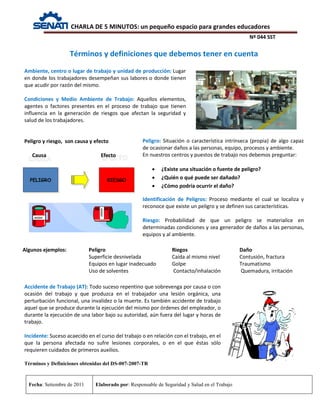CHARLA DE 5 MINUTOS: un pequeño espacio para grandes educadores
Nº 044 SST
Fecha: Setiembre de 2011 Elaborado por: Responsable de Seguridad y Salud en el Trabajo
Ambiente, centro o lugar de trabajo y unidad de producción: Lugar
en donde los trabajadores desempeñan sus labores o donde tienen
que acudir por razón del mismo.
Condiciones y Medio Ambiente de Trabajo: Aquellos elementos,
agentes o factores presentes en el proceso de trabajo que tienen
influencia en la generación de riesgos que afectan la seguridad y
salud de los trabajadores.
Peligro y riesgo, son causa y efecto
Causa Efecto
Algunos ejemplos: Peligro Riegos Daño
Superficie desnivelada Caída al mismo nivel Contusión, fractura
Equipos en lugar inadecuado Golpe Traumatismo
Uso de solventes Contacto/inhalación Quemadura, irritación
Términos y definiciones que debemos tener en cuenta
Peligro: Situación o característica intrínseca (propia) de algo capaz
de ocasionar daños a las personas, equipo, procesos y ambiente.
En nuestros centros y puestos de trabajo nos debemos preguntar:
• ¿Existe una situación o fuente de peligro?
• ¿Quién o qué puede ser dañado?
• ¿Cómo podría ocurrir el daño?
Identificación de Peligros: Proceso mediante el cual se localiza y
reconoce que existe un peligro y se definen sus características.
Riesgo: Probabilidad de que un peligro se materialice en
determinadas condiciones y sea generador de daños a las personas,
equipos y al ambiente.
Accidente de Trabajo (AT): Todo suceso repentino que sobrevenga por causa o con
ocasión del trabajo y que produzca en el trabajador una lesión orgánica, una
perturbación funcional, una invalidez o la muerte. Es también accidente de trabajo
aquel que se produce durante la ejecución del mismo por órdenes del empleador, o
durante la ejecución de una labor bajo su autoridad, aún fuera del lugar y horas de
trabajo.
Incidente: Suceso acaecido en el curso del trabajo o en relación con el trabajo, en el
que la persona afectada no sufre lesiones corporales, o en el que éstas sólo
requieren cuidados de primeros auxilios.
Términos y Definiciones obtenidas del DS-007-2007-TR
 