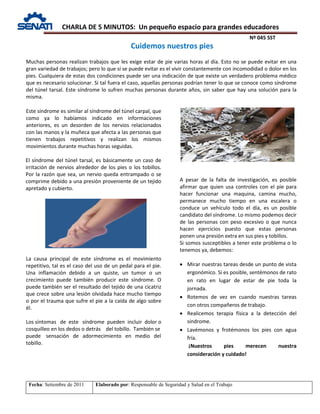 CHARLA DE 5 MINUTOS: Un pequeño espacio para grandes educadores
Nº 045 SST
Fecha: Setiembre de 2011 Elaborado por: Responsable de Seguridad y Salud en el Trabajo
Muchas personas realizan trabajos que les exige estar de pie varias horas al día. Esto no se puede evitar en una
gran variedad de trabajos; pero lo que sí se puede evitar es el vivir constantemente con incomodidad o dolor en los
pies. Cualquiera de estas dos condiciones puede ser una indicación de que existe un verdadero problema médico
que es necesario solucionar. Si tal fuera el caso, aquellas personas podrían tener lo que se conoce como síndrome
del túnel tarsal. Este síndrome lo sufren muchas personas durante años, sin saber que hay una solución para la
misma.
Este síndrome es similar al síndrome del túnel carpal, que
como ya lo habíamos indicado en informaciones
anteriores, es un desorden de los nervios relacionados
con las manos y la muñeca que afecta a las personas que
tienen trabajos repetitivos y realizan los mismos
movimientos durante muchas horas seguidas.
El síndrome del túnel tarsal, es básicamente un caso de
irritación de nervios alrededor de los pies o los tobillos.
Por la razón que sea, un nervio queda entrampado o se
comprime debido a una presión proveniente de un tejido
apretado y cubierto.
La causa principal de este síndrome es el movimiento
repetitivo, tal es el caso del uso de un pedal para el pie.
Una inflamación debido a un quiste, un tumor o un
crecimiento puede también producir este síndrome. O
puede también ser el resultado del tejido de una cicatriz
que crece sobre una lesión olvidada hace mucho tiempo
o por el trauma que sufre el pie a la caída de algo sobre
él.
Los síntomas de este síndrome pueden incluir dolor o
cosquilleo en los dedos o detrás del tobillo. También se
puede sensación de adormecimiento en medio del
tobillo.
A pesar de la falta de investigación, es posible
afirmar que quien usa controles con el pie para
hacer funcionar una maquina, camina mucho,
permanece mucho tiempo en una escalera o
conduce un vehículo todo el día, es un posible
candidato del síndrome. Lo mismo podemos decir
de las personas con peso excesivo o que nunca
hacen ejercicios puesto que estas personas
ponen una presión extra en sus pies y tobillos.
Si somos susceptibles a tener este problema o lo
tenemos ya, debemos:
• Mirar nuestras tareas desde un punto de vista
ergonómico. Si es posible, sentémonos de rato
en rato en lugar de estar de pie toda la
jornada.
• Rotemos de vez en cuando nuestras tareas
con otros compañeros de trabajo.
• Realicemos terapia física a la detección del
síndrome.
• Lavémonos y frotémonos los pies con agua
fría.
¡Nuestros pies merecen nuestra
consideración y cuidado!
Cuidemos nuestros pies
 