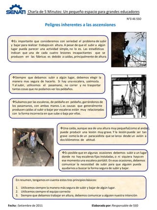 Charla de 5 Minutos: Un pequeño espacio para grandes educadores
Fecha : Setiembre de 2011 Elaborado por: Responsable de SSO
Peligros inherentes a las ascensiones
N°0 46 SSO
Es importante que consideremos con seriedad el problema de subir
y bajar para realizar trabajos en altura. A pesar de que el subir a algún
lugar pueda parecer una actividad simple, no lo es. Las estadísticas
indican que una de cada cuatro lesiones incapacitantes que se
producen en las fábricas es debido a caídas, principalmente de altura.
Siempre que debamos subir a algún lugar, debemos elegir la
manera mas segura de hacerlo. Si hay una escalera, usémosla.
Y al subir, utilicemos el pasamano, no correr y no trasportar
tantas cosas que no podamos ver los peldaños.
Subamos por las escaleras, de peldaño en peldaño, garrándonos de
los pasamanos, con ambas manos. L as causas que generalmente
producen caídas al subir o bajar por escaleras están muy relacionadas
con la forma incorrecta en que sube o baja por ellas.
Es posible que en algunas ocasiones debemos subir a un lugar
donde no hay escaleras fijas instaladas, o ni siquiera haya en
ese momento una escalera portátil. En esas ocasiones, debemos
comunicar la necesidad de subir para que alguien pueda
ayudarnos a buscar la forma segura de subir y bajar.
Una caída, aunque sea de una altura muy pequeña(como al andar),
puede producir una lesión muy grave. Y la lesión puede ser tan
grave como la de un paracaidista que se lanza desde un avión a
dos kilómetros de altitud.
En resumen, tengamos en cuenta estos tres principios básicos:
1. Utilicemos siempre la manera más segura de subir y bajar de algún lugar.
2. Utilicemos siempre el equipo correcto
3. Siempre que debamos trabajar en altura, debemos comunicar a alguien nuestra intención
 