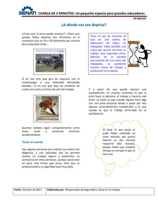 CHARLA DE 5 MINUTOS: Un pequeño espacio para grandes educadores
Nº 049 SST
Fecha: Octubre de 2011 Elaborado por: Responsable de Seguridad y Salud en el Trabajo
¿Crees que la prisa puede lesionar?...¡Claro que
puede¡ Todos sabemos eso. Pensemos en el
conductor que va 20 o 30 kilómetros por encima
de la velocidad límite…
O en ese loco que gira las esquinas con el
montacargas a una velocidad demasiada
elevada…..O en ese que baja las escaleras de
cuatro en cuatro a la hora de salir del trabajo. Y a pesar de que pueda parecer una
contradicción, en muchas ocasiones lo que la
prisa hace es demorar el trabajo o hacerlo más
lento. La razón es que cuando alguien hace algo
con una prisa excesiva tiende a pasar por alto
algunos procedimientos establecidos y lo que
sucede es que el trabajo terminado no es
satisfactorio.
Quienes exhiben algún comportamiento como
estos, tarde o temprano terminan
accidentándose.
Tener en cuenta
Hay algunas personas que realizan sus tareas con
diligencia, a una velocidad que les permite
realizar un trabajo seguro y productivo. La
constancia en estas personas, aunque quizá sean
un poco más lentos que otros, hará que su
productividad y su seguridad sean muy altas.
¿A dónde vas tan deprisa?
Hace un par de semanas leí
que en una planta de
fabricación de vidrio, un
trabajador había perdido una
mano por querer terminar su
trabajo unos segundos antes.
Además de la perdida
permanente de una mano del
trabajador, se perdieron
muchas horas de trabajo y
producción en la planta.
Al final, lo que quizá se
pudo haber realizado en
cinco minutos, por querer
hacerlo en dos minutos
requerirá diez minutos,
porque habrá que emplear
tiempo en corregir lo que se
hizo mal.
 