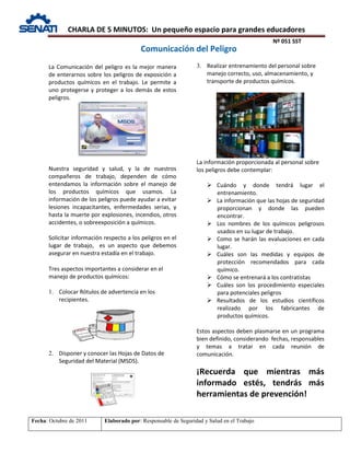 CHARLA DE 5 MINUTOS: Un pequeño espacio para grandes educadores
Nº 051 SST
Fecha: Octubre de 2011 Elaborado por: Responsable de Seguridad y Salud en el Trabajo
La Comunicación del peligro es la mejor manera
de enterarnos sobre los peligros de exposición a
productos químicos en el trabajo. Le permite a
uno protegerse y proteger a los demás de estos
peligros.
Nuestra seguridad y salud, y la de nuestros
compañeros de trabajo, dependen de cómo
entendamos la información sobre el manejo de
los productos químicos que usamos. La
información de los peligros puede ayudar a evitar
lesiones incapacitantes, enfermedades serias, y
hasta la muerte por explosiones, incendios, otros
accidentes, o sobreexposición a químicos.
Solicitar información respecto a los peligros en el
lugar de trabajo, es un aspecto que debemos
asegurar en nuestra estadía en el trabajo.
Tres aspectos importantes a considerar en el
manejo de productos químicos:
1. Colocar Rótulos de advertencia en los
recipientes.
2. Disponer y conocer las Hojas de Datos de
Seguridad del Material (MSDS).
3. Realizar entrenamiento del personal sobre
manejo correcto, uso, almacenamiento, y
transporte de productos químicos.
La información proporcionada al personal sobre
los peligros debe contemplar:
 Cuándo y donde tendrá lugar el
entrenamiento.
 La información que las hojas de seguridad
proporcionan y donde las pueden
encontrar.
 Los nombres de los químicos peligrosos
usados en su lugar de trabajo.
 Como se harán las evaluaciones en cada
lugar.
 Cuáles son las medidas y equipos de
protección recomendados para cada
químico.
 Cómo se entrenará a los contratistas
 Cuáles son los procedimiento especiales
para potenciales peligros
 Resultados de los estudios científicos
realizado por los fabricantes de
productos químicos.
Estos aspectos deben plasmarse en un programa
bien definido, considerando fechas, responsables
y temas a tratar en cada reunión de
comunicación.
¡Recuerda que mientras más
informado estés, tendrás más
herramientas de prevención!
Comunicación del Peligro
 
