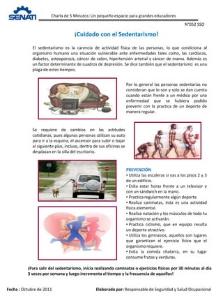 Charla de 5 Minutos: Un pequeño espacio para grandes educadores
Fecha : Octubre de 2011 Elaborado por: Responsable de Seguridad y Salud Ocupacional
¡Cuidado con el Sedentarismo!
N°052 SSO
El sedentarismo es la carencia de actividad física de las personas, lo que condiciona al
organismo humano una situación vulnerable ante enfermedades tales como, las cardíacas,
diabetes, osteoporosis, cáncer de colon, hipertensión arterial y cáncer de mama. Además es
un factor determinante de cuadros de depresión. Se dice también que el sedentarismo es una
plaga de estos tiempos.
Por lo general las personas sedentarias no
consideran que lo son y solo se dan cuenta
cuando están frente a un médico por una
enfermedad que se hubiera podido
prevenir con la practica de un deporte de
manera regular.
Se requiere de cambios en las actitudes
cotidianas, pues algunas personas utilizan su auto
para ir a la esquina, el ascensor para subir o bajar
al siguiente piso, incluso, dentro de sus oficinas se
desplazan en la silla del escritorio.
PREVENCIÓN
• Utiliza las escaleras si vas a los pisos 2 y 3
de un edificio.
• Evita estar horas frente a un televisor y
con un sándwich en la mano.
• Practica regularmente algún deporte
• Realiza caminatas, ésta es una actividad
física elemental.
• Realiza natación y los músculos de todo tu
organismo se activarán.
• Practica ciclismo, que en equipo resulta
un deporte atractivo.
• Utiliza los gimnasios, aquellos son lugares
que garantizan el ejercicio físico que el
organismo requiere.
• Evita la comida chatarra, en su lugar
consume frutas y verduras.
¡Para salir del sedentarismo, inicia realizando caminatas o ejercicios físicos por 30 minutos al día
3 veces por semana y luego incrementa el tiempo y la frecuencia de aquellos!
 