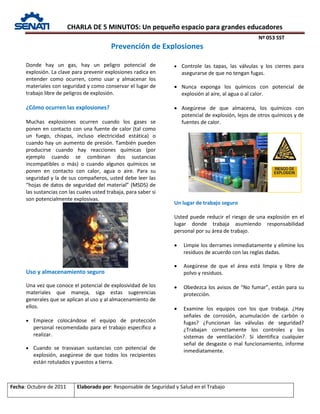 CHARLA DE 5 MINUTOS: Un pequeño espacio para grandes educadores
Nº 053 SST
Fecha: Octubre de 2011 Elaborado por: Responsable de Seguridad y Salud en el Trabajo
Donde hay un gas, hay un peligro potencial de
explosión. La clave para prevenir explosiones radica en
entender como ocurren, como usar y almacenar los
materiales con seguridad y como conservar el lugar de
trabajo libre de peligros de explosión.
¿Cómo ocurren las explosiones?
Muchas explosiones ocurren cuando los gases se
ponen en contacto con una fuente de calor (tal como
un fuego, chispas, incluso electricidad estática) o
cuando hay un aumento de presión. También pueden
producirse cuando hay reacciones químicas (por
ejemplo cuando se combinan dos sustancias
incompatibles o más) o cuando algunos químicos se
ponen en contacto con calor, agua o aire. Para su
seguridad y la de sus compañeros, usted debe leer las
“hojas de datos de seguridad del material” (MSDS) de
las sustancias con las cuales usted trabaja, para saber si
son potencialmente explosivas.
Uso y almacenamiento seguro
Una vez que conoce el potencial de explosividad de los
materiales que maneja, siga estas sugerencias
generales que se aplican al uso y al almacenamiento de
ellos.
• Empiece colocándose el equipo de protección
personal recomendado para el trabajo específico a
realizar.
• Cuando se trasvasan sustancias con potencial de
explosión, asegúrese de que todos los recipientes
están rotulados y puestos a tierra.
• Controle las tapas, las válvulas y los cierres para
asegurarse de que no tengan fugas.
• Nunca exponga los químicos con potencial de
explosión al aire, al agua o al calor.
• Asegúrese de que almacena, los químicos con
potencial de explosión, lejos de otros químicos y de
fuentes de calor.
Un lugar de trabajo seguro
Usted puede reducir el riesgo de una explosión en el
lugar donde trabaja asumiendo responsabilidad
personal por su área de trabajo.
• Limpie los derrames inmediatamente y elimine los
residuos de acuerdo con las reglas dadas.
• Asegúrese de que el área está limpia y libre de
polvo y residuos.
• Obedezca los avisos de “No fumar”, están para su
protección.
• Examine los equipos con los que trabaja. ¿Hay
señales de corrosión, acumulación de carbón o
fugas? ¿Funcionan las válvulas de seguridad?
¿Trabajan correctamente los controles y los
sistemas de ventilación?. Si identifica cualquier
señal de desgaste o mal funcionamiento, informe
inmediatamente.
Prevención de Explosiones
 