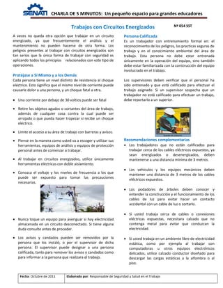 CHARLA DE 5 MINUTOS: Un pequeño espacio para grandes educadores
Nº 054 SST
Fecha: Octubre de 2011 Elaborado por: Responsable de Seguridad y Salud en el Trabajo
A veces no queda otra opción que trabajar en un circuito
energizado, ya que frecuentemente el análisis y el
mantenimiento no pueden hacerse de otra forma. Los
peligros presentes al trabajar con circuitos energizados son
tan serios que la única forma de trabajar con seguridad es
aplicando todos los principios relacionados con este tipo de
operaciones.
Protéjase a Sí Mismo y a los Demás
Cada persona tiene un nivel distinto de resistencia al choque
eléctrico. Esto significa que el mismo nivel de corriente puede
causarle dolor a una persona, y un choque fatal a otra.
• Una corriente por debajo de 30 voltios puede ser fatal
• Retire los objetos agudos o cortantes del área de trabajo,
además de cualquier cosa contra la cual puede ser
arrojado o que pueda hacer tropezar si recibe un choque
eléctrico.
• Limite el acceso a su área de trabajo con barreras y avisos.
• Piense en la manera como usted va a escoger y utilizar sus
herramientas, equipos de análisis y equipos de protección
personal antes de comenzar a trabajar.
• Al trabajar en circuitos energizados, utilice únicamente
herramientas eléctricas con doble aislamiento.
• Conozca el voltaje y los niveles de frecuencia a los que
puede ser expuesto para tomar las precauciones
necesarias.
• Nunca toque un equipo para averiguar si hay electricidad
almacenada en un circuito desconectado. Si tiene alguna
duda consulte antes de proceder.
• Los avisos y candados pueden ser removidos por la
persona que los instaló, o por el supervisor de dicha
persona. El supervisor puede designar a una persona
calificada, tanto para remover los avisos y candados como
para informar a la persona que realizara el trabajo.
Persona Calificada
Es un trabajador con entrenamiento formal en: el
reconocimiento de los peligros, las practicas seguras de
trabajo y en el conocimiento ambiental del área de
trabajo. Esta persona no debe estar entrenada
únicamente en la operación del equipo, sino también
debe estar familiarizada con la construcción del equipo
involucrado en el trabajo.
Los supervisores deben verificar que el personal ha
sido entrenado y que está calificado para efectuar el
trabajo asignado. Si un supervisor sospecha que un
trabajador no está calificado para efectuar un trabajo,
debe reportarlo a un superior.
Recomendaciones complementarias
• Los trabajadores que no están calificados para
trabajar cerca de los cables eléctricos expuestos, ya
sean energizados o desenergizados, deben
mantenerse a una distancia mínima de 3 metros.
• Los vehículos y los equipos mecánicos deben
mantener una distancia de 3 metros de los cables
eléctricos expuestos.
• Los podadores de árboles deben conocer y
entender la construcción y el funcionamiento de los
cables de luz para evitar hacer un contacto
accidental con un cable de luz o cortarlo.
• Si usted trabaja cerca de cables o conexiones
eléctricas expuestas, necesitara calzado que no
contenga metal para evitar que conduzcan la
electricidad.
• Si usted trabaja en un ambiente libre de electricidad
estática, como por ejemplo al trabajar con
computadoras u otros equipos electrónicos
delicados, utilice calzado conductor diseñado para
descargar las cargas estáticas a la alfombra o al
piso.
Trabajos con Circuitos Energizados
 