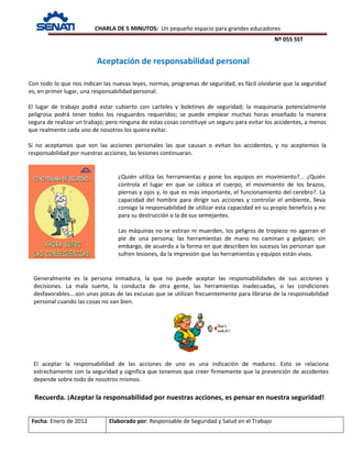 CHARLA DE 5 MINUTOS: Un pequeño espacio para grandes educadores
Nº 055 SST
Fecha: Enero de 2012 Elaborado por: Responsable de Seguridad y Salud en el Trabajo
Con todo lo que nos indican las nuevas leyes, normas, programas de seguridad, es fácil olvidarse que la seguridad
es, en primer lugar, una responsabilidad personal.
El lugar de trabajo podrá estar cubierto con carteles y boletines de seguridad; la maquinaria potencialmente
peligrosa podrá tener todos los resguardos requeridos; se puede emplear muchas horas enseñado la manera
segura de realizar un trabajo; pero ninguna de estas cosas constituye un seguro para evitar los accidentes, a menos
que realmente cada uno de nosotros los quiera evitar.
Si no aceptamos que son las acciones personales las que causan o evitan los accidentes, y no aceptemos la
responsabilidad por nuestras acciones, las lesiones continuaran.
Recuerda. ¡Aceptar la responsabilidad por nuestras acciones, es pensar en nuestra seguridad!
Aceptación de responsabilidad personal
¿Quién utiliza las herramientas y pone los equipos en movimiento?... ¿Quién
controla el lugar en que se coloca el cuerpo, el movimiento de los brazos,
piernas y ojos y, lo que es más importante, el funcionamiento del cerebro?. La
capacidad del hombre para dirigir sus acciones y controlar el ambiente, lleva
consigo la responsabilidad de utilizar esta capacidad en su propio beneficio y no
para su destrucción o la de sus semejantes.
Las máquinas no se estiran ni muerden, los peligros de tropiezo no agarran el
pie de una persona; las herramientas de mano no caminan y golpean; sin
embargo, de acuerdo a la forma en que describen los sucesos las personan que
sufren lesiones, da la impresión que las herramientas y equipos están vivos.
Generalmente es la persona inmadura, la que no puede aceptar las responsabilidades de sus acciones y
decisiones. La mala suerte, la conducta de otra gente, las herramientas inadecuadas, o las condiciones
desfavorables….son unas pocas de las excusas que se utilizan frecuentemente para librarse de la responsabilidad
personal cuando las cosas no van bien.
El aceptar la responsabilidad de las acciones de uno es una indicación de madurez. Esto se relaciona
estrechamente con la seguridad y significa que tenemos que creer firmemente que la prevención de accidentes
depende sobre todo de nosotros mismos.
 
