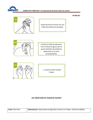 CHARLA DE 5 MINUTOS: “La importancia de lavarse bien las manos”
Nº 004 SST
Fecha: Abril 2011 Elaborado por: Responsable de Seguridad y Salud en el Trabajo – Referencia MINSA
¡La salud está en nuestras manos!
Sequemos bien las manos con una
toalla (de preferencia de papel).
Usemos la toalla de papel para
cerrar la llave de agua y abrir la
puerta del baño. No olvidemos
depositarlo en el tacho
correspondiente.
… y nuestras manos estarán
limpias.
 