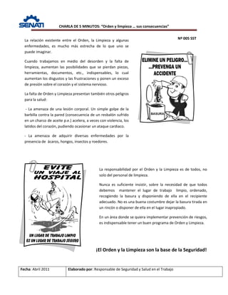 CHARLA DE 5 MINUTOS: “Orden y limpieza … sus consecuencias”
Nº 005 SST
Fecha: Abril 2011 Elaborado por: Responsable de Seguridad y Salud en el Trabajo
La relación existente entre el Orden, la Limpieza y algunas
enfermedades, es mucho más estrecha de lo que uno se
puede imaginar.
Cuando trabajamos en medio del desorden y la falta de
limpieza, aumentan las posibilidades que se pierdan piezas,
herramientas, documentos, etc., indispensables, lo cual
aumentan los disgustos y las frustraciones y ponen un exceso
de presión sobre el corazón y el sistema nervioso.
La falta de Orden y Limpieza presentan también otros peligros
para la salud:
- La amenaza de una lesión corporal. Un simple golpe de la
barbilla contra la pared (consecuencia de un resbalón sufrido
en un charco de aceite p.e.) acelera, a veces con violencia, los
latidos del corazón, pudiendo ocasionar un ataque cardiaco.
- La amenaza de adquirir diversas enfermedades por la
presencia de ácaros, hongos, insectos y roedores.
La responsabilidad por el Orden y la Limpieza es de todos, no
solo del personal de limpieza.
Nunca es suficiente insistir, sobre la necesidad de que todos
debemos mantener el lugar de trabajo limpio, ordenado,
recogiendo la basura y disponiendo de ella en el recipiente
adecuado. No es una buena costumbre dejar la basura tirada en
un rincón o disponer de ella en el lugar inapropiado.
En un área donde se quiera implementar prevención de riesgos,
es indispensable tener un buen programa de Orden y Limpieza.
¡El Orden y la Limpieza son la base de la Seguridad!
 