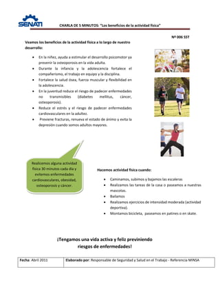CHARLA DE 5 MINUTOS: “Los beneficios de la actividad física”
Nº 006 SST
Fecha: Abril 2011 Elaborado por: Responsable de Seguridad y Salud en el Trabajo - Referencia MINSA
Veamos los beneficios de la actividad física a lo largo de nuestro
desarrollo:
• En la niñez, ayuda a estimular el desarrollo psicomotor ya
prevenir la osteoporosis en la vida adulta.
• Durante la infancia y la adolescencia fortalece el
compañerismo, el trabajo en equipo y la disciplina.
• Fortalece la salud ósea, fuerza muscular y flexibilidad en
la adolescencia.
• En la juventud reduce el riesgo de padecer enfermedades
no transmisibles (diabetes mellitus, cáncer,
osteoporosis).
• Reduce el estrés y el riesgo de padecer enfermedades
cardiovasculares en la adultez.
• Previene fracturas, renueva el estado de ánimo y evita la
depresión cuando somos adultos mayores.
Hacemos actividad física cuando:
• Caminamos, subimos y bajamos las escaleras
• Realizamos las tareas de la casa o paseamos a nuestras
mascotas.
• Bailamos
• Realizamos ejercicios de intensidad moderada (actividad
deportiva).
• Montamos bicicleta, paseamos en patines o en skate.
¡Tengamos una vida activa y feliz previniendo
riesgos de enfermedades!
Realicemos alguna actividad
física 30 minutos cada día y
evitemos enfermedades
cardiovasculares, obesidad,
osteoporosis y cáncer.
 