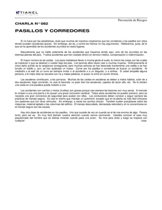 Prevención de Riesgos
CCHHAARRLLAA NN°°008822
PPAASSIILLLLOOSS YY CCOORRRREEDDOORREESS
Si no fuera por las estadísticas, dudo que muchos de nosotros creyéramos que los corredores y los pasillos son sitios
donde suceden accidentes graves. Sin embargo, así es, y contra los hechos no hay argumentos. Hablaremos, pues, de lo
que se ha aprendido de los accidentes ocurridos en estos lugares.
Naturalmente que no hablo solamente de los accidentes que hayamos tenido aquí, sino de los ocurridos en las
distintas plantas del país. Y estos accidentes que han costado dinero en servicio médico, compensación e indemnización.
El mayor número es de caídas. Los pisos resbalosos llevan a mucha gente al suelo, lo mismo las cosas con las cuales
se tropiezan o que se deslizan o ruedan bajo los pies. Los tacones altos hacen caer a muchas mujeres. Ordinariamente el
único daño sufrido es la vergüenza consiguiente, pero muchas señoras se han lesionado fuertemente una rodilla o se han
torcido un tobillo y, aún, se han quebrado un hueso. Correr por los pasillos o corredores es buscar un accidente. Al
mediodía o al salir de un turno es siempre invitar o al accidente o a un disgusto, o a ambos. Si usted atropella alguna
persona, a lo mejor ésta se resuelve con ira y malas palabras, si acaso no entra en acción directa.
Las escaleras contribuyen, a los porrazos. Muchas de las caídas en escaleras se deben a malos hábitos, subir de a
dos escalones, bajar corriendo, no usar la baranda, no pisar bien los escalones, zapatos de tacón alto, etc. No lo olviden
una caída en una escalera puede matarlo a uno.
Los accidentes con carritos o motos (mulitas) son graves porque casi siempre las lesiones son muy serias. A menudo
le rompen a uno una pierna o le causan una grave concusión cerebral. Todos estos accidentes se pueden prevenir, pero se
necesita una gran conciencia de seguridad para acabar con ellos. Los conductores deben conocer y seguir siempre las
prácticas de manejo seguro. Es casi lo mismo que manejar un automóvil, excepto que en la planta es más fácil chocarse
con peatones que con otros vehículos. Sin embargo, a veces los carritos chocan. También suelen precipitarse sobre las
máquinas, material apilado o las columnas del edificio. El manejo descuidado, demasiada velocidad y el no concentrarse en
el manejo seguro son las causas.
Hay otra clase de accidentes en los pasillos. Uno que sucede de vez en cuando es el de irse encima de algo. Parece
tonto, pero así es. Es muy fácil distraer nuestra atención cuando vamos caminando. Ustedes conocen el caso muy
popularizado del hombre que se distrae mirando cuando pasa una joven. Se mira para atrás y luego se tropieza con
cualquier cosa.
 