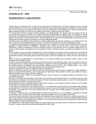 Prevención de Riesgos
CCHHAARRLLAA NN°° 008844
SSUUBBIIEENNDDOO YY BBAAJJAANNDDOO
A pesar de que he observado que con alguna frecuencia alguno de ustedes utiliza una técnica peligrosa, como es el salto
para descender de un nivel a otro, o incluso para ascender, la mayoría de nosotros utilizamos la escalera. Pero la charla de
hoy no va a consistir en las escaleras fijas, esto es, que son permanentes en los edificios, sino a las que utilizamos para
llegar a aquellos niveles en los que no hay escaleras construidas, y debemos utilizar las móviles.
En nuestra planta tenemos muchas de estas escaleras, que aparentemente son seguras, pero que causan de vez en
cuando lesiones a los que las utilizan por no seguir ciertas normas elementales. En algunos casos, sin embargo, es verdad
que quienes se accidentan es por que desconocían las medidas de prevención de accidentes para el uso adecuado de esos
equipos. Por esa razón en esta charla vamos a recordar algunas de las practicas más elementales y necesarias para que
todos podamos utilizar siempre esos equipos con la mayor seguridad posible.
La primera norma que debemos tener siempre en cuenta es asegurarnos de colocar la escalera en una posición firme, para
que no pueda moverse inesperadamente o por algún movimiento no planeado que nos vemos obligados a realizar.
Y la segunda norma elemental es asegurarnos que colocamos la escalera en un ángulo correcto. Mientras más firme este
colocada la escalera tendrá as estabilidad y podremos subir y bajar por ella sin correr ningún riesgo innecesario.
Obviamente, cuando una escalera se coloca en el ángulo correcto, en una superficie firme y se sujeta su parte inferior y se
amarra la parte superior, se asegura el uso correcto de la misma. El ángulo correcto ara colocar las escaleras es de 75
grados.
Quiero recalcar una vez mas sobre la importancia de colocar la escalera en el ángulo correcto, puesto que si la colocamos
en una posición demasiado vertical corremos el riesgo de que la escalera se pueda volcar; mientras que si la colocamos con
demasiada inclinación, la escalera podría resbalar hacia atrás y caer hacia adelante por el peso de quien esta subido en
ella.
Aparte de esas dos reglas básicas y fundamentales, hay una serie de medidas que nos pueden ayudar a todos a evitar
accidentes con escaleras móviles.
En primer lugar es primordial elegir la escalera correcta para la tarea que debemos realizar. Para esto debemos tener en
cuenta que si se van a realizar reparaciones eléctricas, por ejemplo, o exista la posibilidad de algún contacto con una fuente
de corriente eléctrica, no debemos usar una escalera metálica, ya que el metal – como ustedes saben – es un buen
conductor de la electricidad. En este caso debemos usar una escalera de madera o fibra.
Otro punto importante en el uso de cualquier escalera es la inspección.
Debemos inspeccionar siempre una escalera antes de utilizarla para asegurarnos que los peldaños no están gastados o
flojos, que no hay tornillos sueltos o que no esta rajada por algún lugar. Nunca debemos utilizar una escalera a la que le
falten los peldaños o que tenga cualquier otro defecto.
Si el equipo que vamos a utilizar es una escalera de tijera, antes de subirnos a los peldaños debemos comprobar si esta
completamente abierta.
Esta norma que parece tan elemental, muchas veces no se cumple y es causa de accidentes. Y si el lugar en que se coloca
la escalera es una área de mucho trafico, bien sea de vehículos o peatones, debemos poner un aviso en los alrededores del
área y cercarla para alertar a quienes se aproximen.
Nunca debemos colocar una escalera detrás de una puerta o ventana, ya que si estas se abriera y chocaran con la escalera
podría producir la caída de quien esta subida en ella.
Y si se utiliza una escalera para subir al techo exterior o a una plataforma, la parte superior de la escalera debe sobresalir
aproximadamente un metro por encima del borde del alero, que sirve de punto de apoyo. Para evitar que la escalera pierda
el equilibrio, se la debe atar lo mas cerca posible del punto de apoyo. Nunca debe apoyarse una escalera contra una
superficie inestable.
Al ascender o descender por una escalera debemos hacerlo siempre defrente, y no de espaldas; y sujetándonos siempre
con las manos. Si es necesario subir herramientas, debemos colocarlas en un cinturón para herramientas.
Como idea final de esta charla, quiero recordarles que debemos utilizar siempre el sentido común cuando trabajemos en lo
alto de una escalera. Debemos agarrarnos a ella con una mano, nunca estirarnos o inclinarnos demasiado para alcanzar
algo y asegurarnos que mantenemos bien el equilibrio. Y si se requiere del uso de cinturón de seguridad en la operación que
debemos realizar, utilizemoslo debidamente.
Las escaleras son unos equipos de gran utilidad en nuestra planta pero que pueden producir accidentes, la mayoría de las
veces por no seguir estas normas elementales expuestas en esta charla.
 