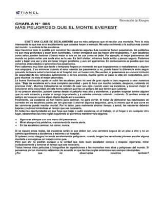 Prevención de Riesgos
CCHHAARRLLAA NN°° 008855
MMÁÁSS PPEELLIIGGRROOSSOO QQUUEE EELL MMOONNTTEE EEVVEERREESSTT
EXISTE UNA CLASE DE ESCALAMIENTO que es más peligroso que el escalar una montaña. Pero lo más
interesante es que ese es el escalamiento que ustedes hacen a menudo. Me estoy refiriendo a la subida más común
del mundo: la subida de las escaleras.
Aquí hacemos todo lo posible por construir las escaleras seguras. Las escaleras tienen pasamanos, los peldaños
no son muy profundos y están bien iluminadas. Tienen enrejados que las hacen anti-resbalantes. Y aun escaleras
como estas pueden lesionar y hasta matar si nos se las usa como se debe. Por ejemplo, el mejor pasamanos del
mundo no podrá evitar una caída sino se lo usa. Es fácil olvidar, miramos hacia arriba y parece seguro. Podemos
subir y bajar una vez y otra sin tener ningún problema, y aun sin agarrarnos. En consecuencia es posible que nos
volvamos descuidados e ignoremos los pasamanos.
Pero sabemos muy bien que tarde o temprano llegara un momento en que tropezaremos o resbalaremos o alguien
nos empujara. Y es entonces cuando el estar usando los pasamanos o no, puede hacer la diferencia entre seguir
gozando de buena salud o terminar en el hospital con un hueso roto. Recuerden, el pasamanos es como el cinturón
de seguridad de los vehículos automotores o de los aviones, mucha gente se pasa la vida sin necesitarlos, pero
para muchos ha sido el mejor salvavidas.
La buena iluminación ayuda al subir las escaleras, pero no será de gran ayuda si nos negamos a usar nuestros
ojos. “Baje las escaleras en la mas completa oscuridad – pero lo hice con mucho cuidado, despacio, cuidando mi
preciosa vida”. Muchos trabajadores se olvidan de usar sus ojos cuando usan las escaleras, y estarían mejor si
estuvieran en la oscuridad, de esta forma sabrían que hay un peligro del que tienen que cuidarse.
Si no prestan atención, pueden caerse desde el peldaño mas alto y estrellarse, o pueden tropezar contra alguien
que no esta mirando y enviar al amigo improvisado y a ustedes mismos rodando…rodando. O también existe el
peligro de tropezar contra algún objeto dejado en la escalera.
Finalmente, las escaleras se han hecho para caminar, no para correr. El tratar de demostrar las habilidades de
corredor en las escaleras puede ser tan gracioso y ahorrar algunos segundos, pero, lo mismo que el que corre en
las carreteras puede resultar mortal. Por lo tanto, para realmente ahorrar tiempo y salud, las escaleras deberán
bajarse y subirse tomándose el tiempo que sea necesario.
En todas las oportunidades en que haya que bajar o subir escaleras, en el trabajo, en el hogar o en cualquier otro
lugar, observemos las tres reglas siguientes si queremos mantenernos seguros:
♦ Agarrarse siempre con una mano del pasamanos.
♦ Mirar siempre los peldaños, manteniendo la mente alerta.
♦ En las escaleras caminar, no correr, nunca.
Si se siguen estas reglas, las escaleras serán lo que deben ser, una carretera segura de un piso a otro y no un
camino que llevara a accidentes o lesiones y al hospital.
Si quieren correr riesgos haciendo escalamientos peligrosos, cuando tengan las vacaciones planeen escalar alguna
montaña o consíganse un trabajo como guía.
Pero aun ahí no podrán escapar a la verdad que todo buen escalador conoce y respeta: Agarrarse, mirar
cuidadosamente y tomarse el tiempo que sea necesario.
Todos hemos visto películas o fotografías de expediciones a las montañas mas altas y peligrosas del mundo. Si
pensamos por un momento estaremos de acuerdo en que las tres reglas anteriores son siempre observadas.
¿Por que no observarlas nosotros también?
 