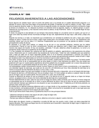 Prevención de Riesgos
CCHHAARRLLAA NN°° 008866
PELIGROS INHERENTES A LAS ASCENSIONES
Quizá algunos de ustedes hayan oído el cuento del político que a la entrada de un pueblo desconocido preguntó a un
labrador el camino más corto para llegar al ayuntamiento del pueblo. El labrador se rascó la cabeza y le dijo: "fácil, usted
toma la siguiente derecha, luego, no, tiene que tomar la segunda vereda a la izquierda, luego la primera a la derecha, luego
la tercera a la derecha, no, no, después la primera a la derecha tome la segunda, espere, no, déjeme pensar un poco".
Después de una larga pausa, y tras rascarse varias veces la cabeza, Ie dijo finalmente: "señor, no es posible llegar de aquí
al ayuntamiento".
A veces me pregunto si ese labrador en sus tiempos más jóvenes trabajó en una planta como la nuestra, por que en un
lugar como éste hay tantas formas incorrectas de llegar de aquí allí, especialmente de aquí bajo a allá arriba y abajo otra
vez.
Dejando las bromas a un lado, es importante que consideremos con seriedad el problema de subir y bajar para realizar
trabajos en altura. A pesar de que el subir a algún lugar pueda parar una actividad simple, no lo es. Las estadísticas más
recientes indican que una de cada 4 ó 5 lesiones incapacitantes que se producen en las plantas es debido a caídas,
principalmente caídas de alturas.
El ascender a un lugar para realizar un trabajo no es de por si una actividad peligrosa, siempre que se realice
correctamente. Fíjense en que he dicho correctamente. Siempre que debamos subir a algún lugar, debemos elegir la
manera más segura de hacerlo. Si hay una escalera, usémosla. Y al subir, debemos utilizar el pasamano, no correr y no
transportar tantas cosas que no podamos ver los peldaños.
Y si hay instalada una escalera fija, subamos por ella de peldaño en peldaño, agarrándonos a los pasamanos de ambas
manos. Observarán que en nuestra planta hay escaleras de muchos tipos. Todas han sido instaladas para que podamos
subir y bajar por ellas con la mayor seguridad posible. Pero si no lo hacemos correctamente y sufrimos una caída, la
escalera en si tendrá poco que ver con la causa de la caída Las causas que generalmente producen caídas al subir o bajar
por escaleras están muy relacionadas con la forma incorrecta en que se sube o baja por ellas.
Una caída, aunque sea de una altura muy pequeña (como al andar), puede producir una lesión muy grave. Y la lesión puede
ser tan grave como la de un paracaidista que se echa desde un avión a dos kilómetros de altitud. Pero las caídas que
podemos sufrir aquí en nuestra planta cayéndonos del primer peldaño de una escalera pueden ser a veces más graves que
la que puede sufrir un paracaidista después de tocar tierra. ¿Cómo es esto posible?.
Los paracaidistas reciben entrenamiento durante muchos meses en cómo tocar la tierra correctamente y con seguridad a
una velocidad regular de aterrizaje, que suele ser de unos 22 a 23 kilómetros por hora. Esta velocidad de aterrizaje es la
misma si se lanzan de tres kilómetros de altura o cinco o diez, o más.
Los paracaidistas saben muy bien que el peligro no está en lanzarse del avión o descender, sino en el impacto del aterrizaje.
El impacto de aterrizar a 23 kilómetros por hora es el peligro mayor. El mismo peligro se aplica a cualquier clase de caída,
sea en el hogar o aquí en nuestra planta. No es la caída en si, pues, sino el aterrizaje.
Cuando la diferencia de tiempo en que se empieza a caer y se aterriza es de un segundo (este es un lapso de tiempo
común), se golpea la tierra o el piso a la misma velocidad de aterrizaje de un paracaidista.
Piensen detenidamente en esto: cada vez que corren el riesgo de caerse, están corriendo, por lo menos, el mismo riesgo de
un paracaidista que se ha lanzado de un avión a varios kilómetros de altura. Esa es la razón de que es importante poner
mucha atención siempre que estemos en una situación en que nos podamos caer. Y hablando ya en términos prácticos, es
siempre mejor andar que correr.
Es posible que en algunas ocasiones debemos subir a un lugar donde no hay escaleras fijas instaladas, o ni siquiera haya
en ese momento una escalera portátil. En esas ocasiones, deben comunicarme la necesidad de subir a ese lugar para que
yo pueda ayudarles a buscar la forma segura de subir y bajar.
Todo lo que hemos dicho hasta ahora, lo pudiéramos resumir en tres principios básicos:
· Utilicemos siempre la manera más segura de subir y bajar de algún sitio.
- Utilicemos siempre el equipo correcto.
· Siempre que debamos trabajar en alguna altura, debemos comunicar a alguien nuestra intención.
Quizá algún día alguien invente un dispositivo a prueba de fallo que nos ayude a subir y bajar con plena seguridad de
lugares elevados. Pero hasta que llegue ese día, es importante que al ascender o descender de algún lugar lo hagamos con
la mayor precaución posible.
 
