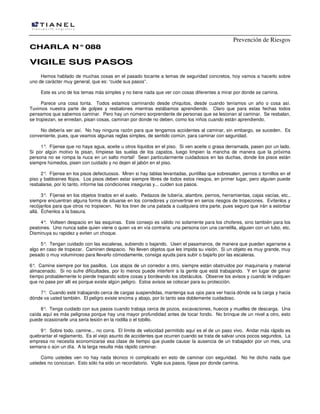 Prevención de Riesgos
CCHHAARRLLAA NN°°008888
VVIIGGIILLEE SSUUSS PPAASSOOSS
Hemos hablado de muchas cosas en el pasado tocante a temas de seguridad concretos, hoy vamos a hacerlo sobre
uno de carácter muy general, que es: “cuide sus pasos”.
Este es uno de los temas más simples y no tiene nada que ver con cosas diferentes a mirar por donde se camina.
Parece una cosa tonta. Todos estamos caminando desde chiquitos, desde cuando teníamos un año o cosa así.
Tuvimos nuestra parte de golpes y resbalones mientras estábamos aprendiendo. Claro que para estas fechas todos
pensamos que sabemos caminar. Pero hay un número sorprendente de personas que se lesionan al caminar. Se resbalan,
se tropiezan, se enredan, pisan cosas, caminan por donde no deben, como los niños cuando están aprendiendo.
No debería ser así. No hay ninguna razón para que tengamos accidentes al caminar, sin embargo, se suceden. Es
conveniente, pues, que veamos algunas reglas simples, de sentido común, para caminar con seguridad.
1°. Fíjense que no haya agua, aceite u otros líquidos en el piso. Si ven aceite o grasa derramada, pasen por un lado.
Si por algún motivo la pisan, límpiese las suelas de los zapatos, luego limpien la mancha de manera que la próxima
persona no se rompa la nuca en un salto mortal! Sean particularmente cuidadosos en las duchas, donde los pisos están
siempre húmedos, pisen con cuidado y no dejen el jabón en el piso.
2°. Fíjense en los pisos defectuosos. Miren si hay tablas levantadas, puntillas que sobresalen, pernos o tornillos en el
piso y baldosines flojos. Los pisos deben estar siempre libres de todos estos riesgos, en primer lugar, pero alguien puede
resbalarse, por lo tanto, informe las condiciones inseguras y... cuiden sus pasos.
3°. Fíjense en los objetos tirados en el suelo. Pedazos de tubería, alambre, pernos, herramientas, cajas vacías, etc.,
siempre encuentran alguna forma de situarse en los corredores y convertirse en serios riesgos de tropezones. Evítenlos y
recójanlos para que otros no tropiecen. No los tiren de una patada a cualquiera otra parte, pues seguro que irán a estorbar
allá. Échenlos a la basura.
4°. Volteen despacio en las esquinas. Este consejo es válido no solamente para los choferes, sino también para los
peatones. Uno nunca sabe quien viene o quien va en vía contraria: una persona con una carretilla, alguien con un tubo, etc.
Disminuya su rapidez y eviten un choque.
5°. Tengan cuidado con las escaleras, subiendo o bajando. Usen el pasamanos, de manera que puedan agarrarse a
algo en caso de tropezar. Caminen despacio. No lleven objetos que les impida su visión. Si un objeto es muy grande, muy
pesado o muy voluminoso para llevarlo cómodamente, consiga ayuda para subir o bajarlo por las escaleras.
6°. Camine siempre por los pasillos. Los atajos de un corredor a otro, siempre están obstruidos por maquinaria y material
almacenado. Si no sufre dificultades, por lo menos puede interferir a la gente que está trabajando. Y en lugar de ganar
tiempo probablemente lo pierde trepando sobre cosas y bordeando los obstáculos. Observe los avisos y cuando le indiquen
que no pase por allí es porque existe algún peligro. Estos avisos se colocan para su protección.
7°. Cuando esté trabajando cerca de cargas suspendidas, mantenga sus ojos para ver hacia dónde va la carga y hacia
dónde va usted también. El peligro existe encima y abajo, por lo tanto sea doblemente cuidadoso.
8°. Tenga cuidado con sus pasos cuando trabaja cerca de pozos, excavaciones, huecos y muelles de descarga. Una
caída aquí es más peligrosa porque hay una mayor profundidad antes de tocar fondo. No brinque de un nivel a otro, esto
puede ocasionarle una seria lesión en la rodilla o el tobillo.
9°. Sobre todo, camine... no corra. El límite de velocidad permitido aquí es el de un paso vivo. Andar más rápido es
quebrantar el reglamento. Es el viejo asunto de accidentes que ocurren cuando se trata de salvar unos pocos segundos. La
empresa no necesita economizarse esa clase de tiempo que puede causar la ausencia de un trabajador por un mes, una
semana o aún un día. A la larga resulta más rápido caminar.
Como ustedes ven no hay nada técnico ni complicado en esto de caminar con seguridad. No he dicho nada que
ustedes no conozcan. Esto sólo ha sido un recordatorio. Vigile sus pasos, fíjese por donde camina.
 