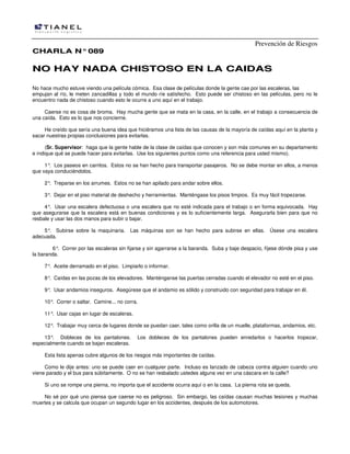 Prevención de Riesgos
CCHHAARRLLAA NN°°008899
NNOO HHAAYY NNAADDAA CCHHIISSTTOOSSOO EENN LLAA CCAAIIDDAASS
No hace mucho estuve viendo una película cómica. Esa clase de películas donde la gente cae por las escaleras, las
empujan al río, le meten zancadillas y todo el mundo ríe satisfecho. Esto puede ser chistoso en las películas, pero no le
encuentro nada de chistoso cuando esto le ocurre a uno aquí en el trabajo.
Caerse no es cosa de broma. Hay mucha gente que se mata en la casa, en la calle, en el trabajo a consecuencia de
una caída. Esto es lo que nos concierne.
He creído que sería una buena idea que hiciéramos una lista de las causas de la mayoría de caídas aquí en la planta y
sacar nuestras propias conclusiones para evitarlas.
(Sr. Supervisor: haga que la gente hable de la clase de caídas que conocen y son más comunes en su departamento
e indique qué se puede hacer para evitarlas. Use los siguientes puntos como una referencia para usted mismo).
1°. Los paseos en carritos. Estos no se han hecho para transportar pasajeros. No se debe montar en ellos, a menos
que vaya conduciéndolos.
2°. Treparse en los arrumes. Estos no se han apilado para andar sobre ellos.
3°. Dejar en el piso material de deshecho y herramientas. Manténgase los pisos limpios. Es muy fácil tropezarse.
4°. Usar una escalera defectuosa o una escalera que no esté indicada para el trabajo o en forma equivocada. Hay
que asegurarse que la escalera está en buenas condiciones y es lo suficientemente larga. Asegurarla bien para que no
resbale y usar las dos manos para subir o bajar.
5°. Subirse sobre la maquinaria. Las máquinas son se han hecho para subirse en ellas. Úsese una escalera
adecuada.
6°. Correr por las escaleras sin fijarse y sin agarrarse a la baranda. Suba y baje despacio, fíjese dónde pisa y use
la baranda.
7°. Aceite derramado en el piso. Limpiarlo o informar.
8°. Caídas en las pozas de los elevadores. Manténganse las puertas cerradas cuando el elevador no esté en el piso.
9°. Usar andamios inseguros. Asegúrese que el andamio es sólido y construido con seguridad para trabajar en él.
10°. Correr o saltar. Camine... no corra.
11°. Usar cajas en lugar de escaleras.
12°. Trabajar muy cerca de lugares donde se puedan caer, tales como orilla de un muelle, plataformas, andamios, etc.
13°. Dobleces de los pantalones. Los dobleces de los pantalones pueden enredarlos o hacerlos tropezar,
especialmente cuando se bajan escaleras.
Esta lista apenas cubre algunos de los riesgos más importantes de caídas.
Como le dije antes: uno se puede caer en cualquier parte. Incluso es lanzado de cabeza contra alguien cuando uno
viene parado y el bus para súbitamente. O no se han resbalado ustedes alguna vez en una cáscara en la calle?
Si uno se rompe una pierna, no importa que el accidente ocurra aquí o en la casa. La pierna rota se queda.
No sé por qué uno piensa que caerse no es peligroso. Sin embargo, las caídas causan muchas lesiones y muchas
muertes y se calcula que ocupan un segundo lugar en los accidentes, después de los automotores.
 