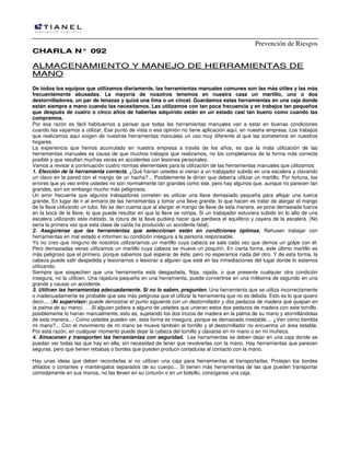 Prevención de Riesgos
CCHHAARRLLAA NN°° 009922
AALLMMAACCEENNAAMMIIEENNTTOO YY MMAANNEEJJOO DDEE HHEERRRRAAMMIIEENNTTAASS DDEE
MMAANNOO
De todos los equipos que utilizamos diariamente, las herramientas manuales comunes son las más útiles y las más
frecuentemente abusadas. La mayoría de nosotros tenemos en nuestra casa un martillo, uno o dos
destornilladores, un par de tenazas y quizá una lima o un cincel. Guardamos estas herramientas en una caja donde
están siempre a mano cuando las necesitamos. Las utilizamos con tan poca frecuencia y en trabajos tan pequeños
que después de cuatro o cinco años de haberlas adquirido están en un estado casi tan bueno como cuando las
compramos.
Por esa razón es fácil habituarnos a pensar que todas las herramientas manuales van a estar en buenas condiciones
cuando las vayamos a utilizar. Ese punto de vista o esa opinión no tiene aplicación aquí, en nuestra empresa. Los trabajos
que realizamos aquí exigen de nuestras herramientas manuales un uso muy diferente al que las sometemos en nuestros
hogares.
La experiencia que hemos acumulado en nuestra empresa a través de los años, es que la mala utilización de las
herramientas manuales es causa de que muchos trabajos que realizamos, no los completamos de la forma más correcta
posible y que resultan muchas veces en accidentes con lesiones personales.
Vamos a revisar a continuación cuatro normas elementales para la utilización de las herramientas manuales que utilizamos:
1. Elección de la herramienta correcta. ¿Qué harían ustedes si vieran a un trabajador subido en una escalera y clavando
un clavo en la pared con el mango de un hacha?... Posiblemente le dirían que debería utilizar un martillo. Por fortuna, los
errores que yo veo entre ustedes no son normalmente tan grandes como ese, pero hay algunos que, aunque no parecen tan
grandes, son sin embargo mucho más peligrosos.
Un error frecuente que algunos trabajadores cometen es utilizar una llave demasiado pequeña para aflojar una tuerca
grande. En lugar de ir al armario de las herramientas y tomar una llave grande, lo que hacen es tratar de alargar el mango
de la llave utilizando un tubo. No se dan cuenta que al alargar el mango de llave de esta manera, se pone demasiada fuerza
en la boca de la llave, lo que puede resultar en que la llave se rompa. Si un trabajador estuviera subido en lo alto de una
escalera utilizando este método, la rotura de la llave pudiera hacer que perdiera el equilibrio y cayera de la escalera. (No
sería la primera vez que esta clase de caída ha producido un accidente fatal).
2. Asegúrense que las herramientas que seleccionan están en condiciones óptimas. Rehusen trabajar con
herramientas en mal estado e informen su condición insegura a la persona responsable.
Yo no creo que ninguno de nosotros utilizaríamos un martillo cuya cabeza se sale cada vez que demos un golpe con él.
Pero demasiadas veces utilizamos un martillo cuya cabeza se mueve un poquitín. En cierta forma, este último martillo es
más peligroso que el primero, porque sabemos qué esperar de éste, pero no esperamos nada del otro. Y de esta forma, la
cabeza puede salir despedida y lesionarnos o lesionar a alguien que esté en las inmediaciones del lugar donde lo estamos
utilizando.
Siempre que sospechen que una herramienta está desgastada, floja, rajada, o que presente cualquier otra condición
insegura, no la utilicen. Una rajadura pequeña en una herramienta, puede convertirse en una milésima de segundo en una
grande y causar un accidente.
3. Utilicen las herramientas adecuadamente. Si no lo saben, pregunten. Una herramienta que se utiliza incorrectamente
o inadecuadamente es probable que sea más peligrosa que el utilizar la herramienta que no es debida. Esto es lo que quiero
decir.... (Al supervisor: puede demostrar el punto siguiente con un destornillador y dos pedazos de madera que quepan en
la palma de su mano). . . Si alguien pidiera a alguno de ustedes que unieran estos dos pedazos de madera con este tornillo,
posiblemente lo harían manualmente, esto es, sujetando los dos trozos de madera en la palma de su mano y atornillándolas
de esta manera...- Como ustedes pueden ver, esta forma es insegura, porque es demasiado inestable.... ¿Ven cómo tiembla
mi mano?... Con el movimiento de mi mano se mueve también el tornillo y el destornillador no encuentra un área estable.
Por esta razón, en cualquier momento puede dejar la cabeza del tornillo y clavarse en mi mano o en mi muñeca.
4. Almacenen y transporten las herramientas con seguridad. Las herramientas se deben dejar en una caja donde se
puedan ver todas las que hay en ella, sin necesidad de tener que revolverlas con la mano. Hay herramientas que parecen
seguras, pero que tienen rebabas o bordes que pueden producir cortaduras al contacto con la mano.
Hay unas ideas que deben recordarlas si no utilizan una caja para herramientas al transportarlas. Protejan los bordes
afilados o cortantes y manténgalos separados de su cuerpo... Si tienen más herramientas de las que pueden transportar
cómodamente en sus manos, no las lleven en su cinturón o en un bolsillo, consíganse una caja.
 