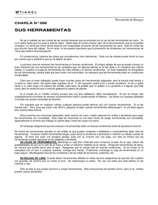 Prevención de Riesgos
CCHHAARRLLAA NN°°009966
SSUUSS HHEERRRRAAMMIIEENNTTAASS
No sé si ustedes se dan cuenta de las muchas lesiones que se producen por el uso de las herramientas de mano. Yo
no lo sabía hasta que me puse a obtener datos. Nadie sabe el número exacto, pero de la documentación que se ha podido
conseguir, un veinte por ciento de las lesiones con incapacidad, provienen de las herramientas de mano. Esto sin contar las
que ocurren fuera del trabajo. Por lo tanto, no les parece importante que la prevención de accidentes con herramientas de
mano sea materia de preocupación.
En consecuencia, tratemos las cosas que consideremos más importantes. Cada uno de ustedes puede tomar la cosa
por cuenta suya y añadirle lo que yo he dejado de decir.
La primera cosa es mantener las herramientas en buenas condiciones. El antiguo adagio de que se puede conocer un
buen mecánico por sus herramientas es tan verdadero que, en algunas plantas no le dan pase a un mecánico que solicita
trabajo, si muestra un juego de herramientas de mala calidad y en peores condiciones. Un buen trabajador se enorgullece
de sus herramientas, porque sabe que para hacer una buena labor, es necesario que las herramientas estén en condiciones
inmejorables.
Claro que un buen trabajador puede hacer muchas cosas con herramientas adaptadas, pero le tomará mas tiempo y
no será su mejor tarea. No podrá estar orgulloso de el. Y, por supuesto, podrá sufrir o causar accidente. Si da un golpe
fuerte a un clavo largo y la cabeza del martillo vuela lejos, es posible que no golpee a su ayudante o a alguien que esté
cerca, pero la verdad es que a menudo golpeará la cabeza de alguien.
Si el mango de un martillo muestra aunque sea una leve astilladura, debe reemplazarse. Ni aún el mango más
cuidadosamente encintado es siempre suficientemente fuerte y puede perder el balance. Las llaves con quijadas gastadas
o torcidas son graves causantes de lesiones.
Por supuesto que en cualquier trabajo cualquier persona puede lesionar aún con buenas herramientas. Si no las
maneja bien. Pero, para que hacer más difícil y peligrosa la labor usando herramientas defectuosas? Si una llave agarra
bien cuando debe hacerlo.
Ahora tenemos los cinturones especiales, están hechos de cuero o tejido especial con anillos o tenedores para coger
las herramientas con comodidad. Esta clase de cinturones es una buen forma de cargar herramientas con comodidad,
especialmente si se tiene que trabajar en partes altas y tener las cosas a la mano.
Sin embargo asegúrense que las costuras o el remachado estén en buenas condiciones antes de ponerse el cinturón.
No fuerce las herramientas grandes en las anillas ya que pueden romperse o debilitarse y eventualmente dejar caer las
herramientas. Tampoco inserte herramientas largas, pues tienen la tendencia a levantarse o interferir su trabajo cuando se
agacha. Si tiene que subir una escalera parada, suba con su cinturón con una soga, con esto se evitará que las
herramientas puedan agarrarse en los peldaños y derribarlo.
EN CAJAS DE HERRAMIENTAS. Mantenga su caja bien ordenada para conservar el peso de la caja, reducir las
probabilidades de que se le zafe de la mano y evitar un esfuerzo indebido en la manija. Ponga las herramientas de plano,
de manera que pueda cerrar bien la tapa. Asegúrese que la manija esté en buenas condiciones. Si se rompe no la
reemplace con un lazo o cualquier sustituto, consiga otra manija. Finalmente, mantenga su caja de herramientas en un
lugar seguro. Manténganla fuera de los corredores y de las orillas de los bancos, andamios, etc.
EN BOLSAS DE LONA. Cuando lleven herramientas afiladas en bolas de lona asegúrense de que las han cubierto
con guardas, de manera que no corten la lona. No sobrecargue su bolsa. No use una bolsa que esté abierta en las
costuras o rota.
Esto es todo lo que puede concernir a cargar herramientas. Sólo precauciones de sentido común, pero si se olvidan
pueden causar accidentes.
 