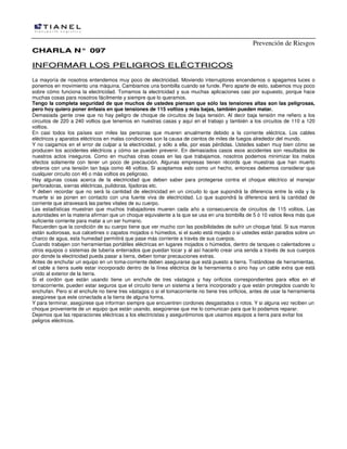 Prevención de Riesgos
CCHHAARRLLAA NN°° 009977
IINNFFOORRMMAARR LLOOSS PPEELLIIGGRROOSS EELLÉÉCCTTRRIICCOOSS
La mayoría de nosotros entendemos muy poco de electricidad. Moviendo interruptores encendemos o apagamos luces o
ponemos en movimiento una máquina. Cambiamos una bombilla cuando se funde. Pero aparte de esto, sabemos muy poco
sobre cómo funciona la electricidad. Tomamos la electricidad y sus muchas aplicaciones casi por supuesto, porque hace
muchas cosas para nosotros fácilmente y siempre que lo queramos.
Tengo la completa seguridad de que muchos de ustedes piensan que sólo las tensiones altas son las peligrosas,
pero hoy quiero poner énfasis en que tensiones de 115 voltios y más bajas, también pueden matar.
Demasiada gente cree que no hay peligro de choque de circuitos de baja tensión. Al decir baja tensión me refiero a los
circuitos de 220 a 240 voltios que tenemos en nuestras casas y aquí en el trabajo y también a los circuitos de 110 a 120
voltios.
En casi todos los países son miles las personas que mueren anualmente debido a la corriente eléctrica. Los cables
eléctricos y aparatos eléctricos en malas condiciones son la causa de cientos de miles de fuegos alrededor del mundo.
Y no caigamos en el error de culpar a la electricidad, y sólo a ella, por esas pérdidas. Ustedes saben muy bien cómo se
producen los accidentes eléctricos y cómo se pueden prevenir. En demasiados casos esos accidentes son resultados de
nuestros actos inseguros. Como en muchas otras cosas en las que trabajamos, nosotros podemos minimizar los malos
efectos solamente con tener un poco de precaución. Algunas empresas tienen récords que muestras que han muerto
obreros con una tensión tan baja como 46 voltios. Si aceptamos esto como un hecho, entonces debemos considerar que
cualquier circuito con 46 o más voltios es peligroso.
Hay algunas cosas acerca de la electricidad que deben saber para protegerse contra el choque eléctrico al manejar
perforadoras, sierras eléctricas, pulidoras, lijadoras etc.
Y deben recordar que no será la cantidad de electricidad en un circuito lo que supondrá la diferencia entre la vida y la
muerte si se ponen en contacto con una fuente viva de electricidad. Lo que supondrá la diferencia será la cantidad de
corriente que atravesará las partes vitales de su cuerpo.
Las estadísticas muestran que muchos trabajadores mueren cada año a consecuencia de circuitos de 115 voltios. Las
autoridades en la materia afirman que un choque equivalente a la que se usa en una bombilla de 5 ó 10 vatios lleva más que
suficiente corriente para matar a un ser humano.
Recuerden que la condición de su cuerpo tiene que ver mucho con las posibilidades de sufrir un choque fatal. Si sus manos
están sudorosas, sus calcetines o zapatos mojados o húmedos, si el suelo está mojado o si ustedes están parados sobre un
charco de agua, esta humedad permitirá que pase más corriente a través de sus cuerpos.
Cuando trabajen con herramientas portátiles eléctricas en lugares mojados o húmedos, dentro de tanques o calentadores u
otros equipos o sistemas de tubería enterrados que puedan tocar y al así hacerlo crear una senda a través de sus cuerpos
por donde la electricidad pueda pasar a tierra, deben tomar precauciones extras.
Antes de enchufar un equipo en un toma-corriente deben asegurarse que está puesto a tierra. Tratándose de herramientas,
el cable a tierra suele estar incorporado dentro de la línea eléctrica de la herramienta o sino hay un cable extra que está
unido al exterior de la tierra.
Si el cordón que están usando tiene un enchufe de tres vástagos y hay orificios correspondientes para ellos en el
tomacorriente, pueden estar seguros que el circuito tiene un sistema a tierra incorporado y que están protegidos cuando lo
enchufan. Pero si el enchufe no tiene tres vástagos o si el tomacorriente no tiene tres orificios, antes de usar la herramienta
asegúrese que este conectada a la tierra de alguna forma.
Y para terminar, asegúrese que informan siempre que encuentren cordones desgastados o rotos. Y si alguna vez reciben un
choque proveniente de un equipo que están usando, asegúrense que me lo comunican para que lo podamos reparar.
Dejemos que las reparaciones eléctricas a los electricistas y asegurémonos que usamos equipos a tierra para evitar los
peligros eléctricos.
 