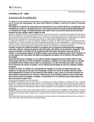 Prevención de Riesgos
CCHHAARRLLAA NN°° 009999
CCAAJJAASS DDEE FFUUSSIIBBLLEESS
El fusible es una parte débil del circuito eléctrico, diseñado para romperse interrumpir el flujo de corriente en caso
que el circuito esté sobrecargado. Hay varios tipos distintos de fusibles, y cada tipo se fabrica en diferentes
capacidades.
El fusible es el aparato de seguridad más importante de un circuito eléctrico, protegiendo a los
trabajadores contra un choque electrico, a los equipos eléctricos contra sobrecarga peligrosa
y a la planta del fuego. El fusible también sirve para cortar la corriente eléctrica de una línea
cuando hay que realizar algún trabajo en ella.
Cuando es necesario remplazar un fusible debe hacerse con otro del mismo tipo. Un fusible de tipo diferente puede dejar al
circuito sin protección y los resultados pueden ser muy serios. Es conveniente recordar que un fusible, que es el correcto
para un tipo de circuito, puede ser incorrecto para otro, por lo tanto hay que asegurarse de que el fusible que se va a usar es
del mismo tipo y amperaje que el que había anteriormente. En caso de duda se debe preguntar al supervisor.
La práctica de mantener un circuito en operación haciendo un puente por medio de un fusible de amperaje más alto o
introduciendo un conector de metal entre los dos contactos del fusible, con toda probabilidad va a causar problemas. Es
necesario recordar que el hecho de que falle el fusible de amperaje adecuado es una señal de que algo está funcionando
mal en el circuito y cualquier cosa que lo mantenga en operación va a ocasionar una sobrecarga peligrosa.
Cuando se quite un fusible quemado o se separa uno en buenas condiciones para trabajar en
esa línea, siempre coloque la palanca del interruptor del tablero en la posición "apagado" (off)
antes de cambiar un fusible tire de la palanca del interruptor del tablero antes de tocar el
fusible. A continuación separe el fusible usando unas pinzas aisladoras para retirar fusibles. Si
no hay palanca de interruptor de tablero protegiendo al fusible, tire el extremo del suministro
de energía.
Antes de comenzar a trabajar en una caja de fusible, asegúrese de que el piso sobre el que
está parado está seco. Si hay humedad no empiece a trabajar en la caja hasta que no consiga
una plataforma de madera seca sobre la cual pararse o un par de botas para aislar sus pies.
En el momento de extraer el fusible, vire la cabeza para proteger la cara de cualquier posible
chispazo.
Cuando se quite un fusible con el propósito de trabajar en la línea es importante fijar una
tarjeta en la caja para evitar que otro empleado coloque de nuevo el fusible mientras usted
está trabajando en la línea. En las líneas de 440 voltios o más, corte la corriente sacando los
interruptores automáticos de circuito o desconecte. Si es posible conecte a sierra cada fase
del circuito antes de empezar a trabajar y compruebe con un voltímetro para estar seguro de
que el circuito no está "vivo".
Lo que deseamos destacar tiene dos propósitos:
El primero es asegurarse de que cada circuito en la planta está siempre protegido por fusibles del tipo y amperaje
adecuado. El fusible es la válvula de seguridad de un circuito eléctrico y cualquier acción que haga que el circuito opere sin
fusible o que coloque el fusible incorrecto, deja al circuito sin protección y todo el poder de la energía eléctrica que fluye a
través del circuito estará en condiciones de destruir vidas y propiedad. Nunca reemplace un fusible con otro que no sea del
mismo tipo.
El segundo punto en que hemos querido hacer énfasis es en la protección del trabajador cuando trabaja en circuitos
eléctricos. Como toda la fuerza del circuito eléctrico tiene que pasar a través de la caja de fusible, se deben tomar todas las
precauciones para evitar hacer contacto con un conductor vivo y prevenir lesiones serias a consecuencia de choque o
chispas.
Si se siguen todos los pasos indicados y se busca ayuda o consejo cuando no se está seguro del procedimiento correcto, no
habrá motivo para tener problemas con las cajas de fusibles.
 