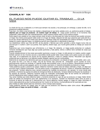 Prevención de Riesgos
CCHHAARRLLAA NN°° 110044
EL FUEGO NOS PUEDE QUITAR EL TRABAJO … O LA
VIDA
La charla de hoy voy a dedicarla a un tema que siempre nos asusta y nos preocupa, sin embargo, a pesar de ello, no le
prestamos la debida atención.
Pues bien, me refiero a ]as formas más rápidas y desastrosas en que tanto ustedes como ,yo, podríamos perder el trabajo:
dejando que un fuego se produzca en nuestro lugar de trabajo. El fuego puede comenzar en el momento más
inesperado y destruirlo todo casi instantáneamente, hasta nuestras propias vidas y la de nuestros amigos.
Estoy seguro que ustedes en sus casas siempre están al tanto y se preocupan por todos los factores que pueden provocar
un fuego. Esa misma preocupación debe existir en el lugar de trabajo, después de todo aquí pasamos gran parte del día y
es de aquí donde obtenemos el medio para alimentar y satisfacer todas las necesidades de nuestros familiares. El lugar de
trabajo es nuestro segundo hogar y no podemos permitir que el descuido y e desinterés lo destruya.
Las estadísticas indican que más del 40% de las plantas v fábricas que sufren grandes y serios fuegos nunca más se
reconstruyen ni vuelven a abrir sus puertas. Esto significa, desde luego, que mucha gente pierde su trabajo por causa de
fuegos.
Esperemos que nunca tengamos que enfrentarnos a un fuego. No obstante, un fuego puede producirse en cualquier
momento dondequiera que haya algo que pueda quemarse y toda planta, oficina o edificio tiene cantidad de cosas que
pueden quemarse.
Cuando ustedes piensen en las cosas que pueden quemarse y causar un fuego, no sólo piensen en madera, aceite o papel,
también piensen en los rincones oscuros y escondidos donde puede haber cosas tiradas como paños sucios con aceite y
ropa vieja, en el aislamiento de caucho de los equipos eléctricos y hasta en ustedes mismos. Recuerden que algunas
sustancias que se derraman o se calientan pueden despedir vapores que son combustibles.
Solamente se necesitan tres elementos para que se produzca la combustión y se desate el fuego: combustible, calor y aire.
Se juntan los tres y se crea un fuego. Una de las formas más comunes de combustión ocurre cuando se fuma,
particularmente cuando se enciende un cigarrillo donde está prohibido fumar y se tira el fósforo. Generalmente cuando el
fósforo llega al suelo ya está apagado, pero si no lo está y cae sobre un material combustible se producirá un fuego.
Todos podemos ayudar a prevenir los fuegos. Debemos mantener nuestra área de trabajo ordenada y limpia, sin dejar que
acumule ningún material combustible. Tirar los paños sucios o empapados de pintura o aceite en recipientes destinados a
ese propósito. También debemos tener siempre presente las medidas de prevención, por ejemplo, no fumar donde está
prohibido y mantener las puertas de salida de emergencia libres de obstáculos. Tampoco debemos bloquear las escaleras ni
los equipos de extinción. Debemos mantener todos los materiales combustibles lejos de las fuentes de combustión e
informar rápidamente sobre cualquier peligro o situación que pueda causar un fuego.
Hay varias medidas que todos debemos saber y mantener presentes en caso de que se produzca un fuego. Saber dónde
están las salidas de emergencia para salir rápidamente si es necesario. También es importante saber cómo se pone a
funcionar la alarma de fuego por si descubrimos uno. Nunca debemos intentar apagar un fuego sin haber informado el
mismo adecuadamente ya que muchas personas han muerto en tal intento y muchas plantas se han quemado por eso.
Otra medida es saber dónde están los extintores y cómo manejar estos equipos.
Todos podemos prevenir los fuegos, pero en caso que se produzca uno debemos saber cómo actuar. No podemos
permitir que un fuego nos quite el trabajo . . .o la vida.
 