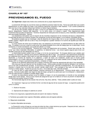 Prevención de Riesgos
CCHHAARRLLAA NNºº 110077
PPRREEVVEENNGGAAMMOOSS EELL FFUUEEGGOO
(Sr. Supervisor: adapte esta charla a las condiciones de su propio departamento).
La prevención del fuego es una de las cosas que debemos practicar todos los días. Nunca se puede decir que nuestro
departamento no tiene riesgos de fuego y que podemos descansar tranquilos a este respecto. Y aún cuando pudiéramos
decir eso hoy no hay nada que indique que mañana no habrá ninguno tampoco.
Uno de los más grandes riesgos de fuego y contra el cual debemos luchar todo el tiempo es el amontonamiento de
basura, desperdicios, material viejo desechos. Lo he dicho antes y lo volveré a repetir: “Este departamento debe
mantenerse libre de pilas de desechos”. Tenemos recipientes de metal para echar la basura y otros materiales combustibles
para que puedan llevárselos. Úsenlos.
Las estadísticas demuestran que la mayoría de los incendios empezaron en los montones de basura y desperdicios.
Si esas pilas de basura se hubieran echado a los recipientes muchos de esos lugares no se hubieran incendiado jamás.
No podemos aceptar que se mantengan pilas de desechos de ninguna clase .Aún si no son materiales combustibles,
pueden impedir a alguien salir de su sitio si hay una emergencia o pueden estorbar en el camino de aquellos que traten de
apagar el fuego.
La única manera de evitar que el material viejo y los desechos se amontonen, es deshaciéndonos de ellos todos los
días. Si ustedes no se van a casa sin antes echar una ojeada alrededor de su sitio de trabajo para ver si está limpio, nunca
tendremos un montón de desecho, que pueda dar pábulo a un fuego.
Fumar es otro de los problemas. Tenemos que cumplir los reglamentos de la empresa. Donde haya aviso de: “No
fumar” que indica materiales inflamables, no podemos, no debemos fumar. Los únicos lugares seguros para fumar son
aquellas zonas que se Han designado con ese fin.
La electricidad también puede iniciar un fuego, si no le da una oportunidad. Si el equipo eléctrico que ustedes usan
necesita una reparación, obtenga que la persona calificada para ello lo haga. Los sustitutos y las reparaciones temporales
son peligrosas para ustedes y para cada uno que esté alrededor de ustedes. A menos que ustedes sepan tanto como un
electricista –y muchos de nosotros no lo sabemos- y traten de hacer una instalación, puede que el circuito quede
sobrecargado o no lo aíslen adecuada y suficientemente. En cualquiera de los casos ustedes corren el riesgo de dañar su
equipo, sufrir un choque o quemarse de gravedad, y empezar un fuego.
Fíjense en los alambres defectuosos de su equipo e informen para hacer las reparaciones del caso si hay necesidad.
Otra cosa que hay que observar son los escapes de gas. Estos pueden proceder de tuberías dañadas o de mecheros
que no han sido completamente cerrados. Si encuentra un escape de gas, infórmelo inmediatamente. Por si se trata de un
mechero o inyector que no ha sido bien cerrado, ciérrelo usted mismo. Pero averigüe si hay razón de haber dejado el
mechero a medio apagar. Puede ser que sea muy duro. Si se halla algo malo, infórmelo también.
En caso de que un fuego pueda empezar, tenemos extintores en el departamento. Conozca donde están y como
usarlos. Conozca cuales deben usar según la clase de fuego y ponga de su parte para que no se bloqueen u obstaculicen,
pues de nada servirán si ustedes no pueden llegar a ellos.
A veces nos descuidamos porque nunca ha habido un fuego o no se ha presentado un incendio en las vecindades
desde hace mucho tiempo. Pero la única manera de asegurarnos que no lo habrá en el futuro es prevenir el desarrollo de
condiciones que puedan causar el fuego.
He mencionado algunas de las causas más comunes. Hay otras, además. Todos ustedes saben cuales son esas.
(Sr. Supervisor: haga que sus hombres formen una lista de algunas de las causas de fuego. La siguiente puede servir
como un control).
1.- Aceite en los pisos.
2.- Operaciones de trabajo en caliente sin control
3.- Polvo en la maquinaria, especialmente polvo de aserrín de madera e hilachas.
4.-Tambores que puedan tener vapores inflamables, apilados cerca de lugares calientes.
5.- Maquinaria recalentada.
6.- Líquidos inflamables derramados.
La Prevención contra el fuego es una tarea de todos los días y todos tenemos que ayudar. Después de todo, cada uno
de nosotros pierde si la Empresa tiene que cerrar a causa de un incendio.
 