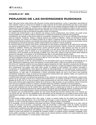 Prevención de Riesgos
CCHHAARRLLAA NN°° 000022
PPEERRJJUUIICCIIOO DDEE LLAASS DDIIVVEERRSSIIOONNEESS RRUUIIDDOOSSAASS
Quien más quién menos, todos hemos oído mencionar muchas veces los perjuicios, a corto y a largo plazo, que produce el
ruido industrial. Incluso yo mismo les he hablado en otras ocasiones de los daños permanentes que poco a poco puede
producir la exposición al ruido. Y si analizáramos en detalle cada uno de nuestros puestos de trabajo y las herramientas y
maquinaria con las que trabajamos, veríamos que en cada caso se ha hecho todo lo posible por reducir el ruido al mínimo.
Pero en esta charla no quiero hablarles sobre el ruido industrial, sino el ruido al que estamos expuestos cuando salimos de
aquí, especialmente el ruido al que estamos expuestos cuando nos divertimos.
La industria del entretenimiento o de la diversión nos produce muchas satisfacciones, pero también nos puede causar
muchos problemas si no sabemos utilizar correctamente o no podemos controlar las fuentes de esos problemas.
Consideremos, por ejemplo, el caso de los radios con auriculares o cassettes que hoy en día son utilizados frecuentemente
tanto por peatones, corredores, ciclistas o cualquier persona que practica un deporte o realiza una actividad en privado.
Estos auriculares, que ofrecen una audición privada de la música o programa favorito, al combinar los niveles altos de
sonido provenientes de la audición y la supresión de sonidos externos (tales como el de los motores de automóviles, sirenas
de ambulancias y bocinas de camiones), pueden producir daños en la audición e incluso accidentes.
Es frecuente atribuir los choques entre trenes y automóviles al ruido excesivo proveniente de las radios de los vehículos,
que reducen la posibilidad de oír el silbato o bocina de aviso de las locomotoras. Además, el llevar las ventanas cerradas
aumenta el problema. Siempre que conduzcamos nuestro automóvil oyendo la radio tenemos que tener en cuenta el
aislamiento interno que nos está creando el ruido de la radio y de qué forma puede afectarnos este aislamiento en la
conducción en general. (Hace un tiempo leí en una publicación que la razón que hoy día las sirenas de la policía, de la
ambulancia y de los bomberos son tan elevadas es debido a que, hace años, cuando el ruido que emitían estos medios de
avisos eran más bajos, no los podían oír los conductores que iban en sus automóviles oyendo la radio).
Algunos conductores llevan la radio tan alta que 'su música' puede ser oída a más de 100 metros de donde están ellos. Y si
uno tiene la desgracia de tener que pararse junto a ellos en una luz de tráfico, a veces el ruido es tan alto que incluso es
imposible mantener una conversación con el pasajero.
Para algunas personas, el valor de entretenimiento de una motocicleta parece que es aumentado o engrandecido por su
ruido. Además de la molestia que cause a los peatones, el ruido puede causar un daño en la audición de su conductor.
Otra forma de 'frustración acústica' es la que producen algunos programas de radio, televisión y proyecciones de películas
que tienen una música de fondo o 'ruidos cosméticos' tan altos que dominan y ahogan las palabras de los actores. A pesar
de la ambientación que puedan crear todos estos sonidos, la realidad es que producen una molestia, consciente o
inconsciente, en los espectadores. Quizá alguno de ustedes se esté preguntando: "¿Y qué puedo hacer yo para remediar
esa situación?" ... Siempre hay algo que podemos hacer para solucionar los problemas a que nos exponen otras personas u
organizaciones. En este caso, si comprobamos o hemos comprobado alguna vez que el cine local al que asistimos
normalmente acostumbra a tener el sonido de las proyecciones excesivamente alto, podemos hablar con la gerencia del
cine para que considere la posibilidad de reducir el volumen.
Y tratando sobre este tema, es esencial que pensemos en los miembros de nuestra familia, principalmente nuestros hijos.
Muchos de los que están al frente de la industria del entretenimiento y la diversión pertenecen a las juventudes de las
décadas de los 80 y los 70, en que se empezó a elevar excesivamente el ruido de la música, sobre todo del rock and roll.
Ahora estos señores están programando material de la forma que a ellos les gusta y lo que consideran natural. (O quizá la
razón sea que ya perdieron muchos su audición y necesitan elevar los controles y necesitan oír lo que programan...)
Los que somos padres no tenemos por qué aceptar esta situación. Tenemos que pensar que los niveles altos de música a
los que están expuestos día tras día nuestros hijos, les pueden dañar su audición para el resto de su vida. En la primera
etapa de la vida, las personas gozamos de nuestra audición más aguda; pero la pérdida de audición, producida por el ruido,
es permanente y no se puede recuperar (incluso removiendo el ruido en espera de rehabilitar los nervios muertos).
Es necesario que nos acostumbremos a pensar que esa música elevada que escuchan nuestros hijos no es inocente, por
muy bonita que sea. Hoy día hay estadísticas que demuestran que las personas que han estado durante muchos años
habitualmente expuestas a un ruido elevado, tienen en su edad madura un nivel de audición mucho más bajo que otras
personas.
En este sentido también podemos hacer otras cosas. A veces, la solución puede ser tan simple como acercarnos al
televisor, o incluso más fácil todavía, con el controlador remoto bajar un poco el volumen. Aparte del posible daño en la
audición, el ruido o sonido alto produce cansancio y a la larga un estado de estrés e incomodidad.
En la actualidad, uno de los problemas más graves que tienen muchas ciudades y urbanizaciones es el ruido: ruido de
sirenas, de vehículos de servicios y emergencias, ruidos de automóviles y motocicletas, ruidos de martillos neumáticos
rompiendo el asfalto, ruido de maquinaria de trabajo en lugares de construcción, y otras muchas fuentes. Ya sé que en
muchos casos no podemos evitar estar expuestos a ruidos; pero en otros muchos casos, sí.
Hoy día el tema de la conservación del ambiente es un tema favorito en muchos medios de comunicación. Pero estos
medios no ponen tanta atención a la necesidad de considerar también un ambiente acústico saludable y agradable. Como
hemos podido comprobar en esta charla, todos y cada uno de nosotros podemos contribuir con nuestro granito de arena
para crear a nuestro alrededor un 'mundo acústico' más humano.
 
