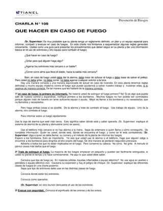 Prevención de Riesgos
CCHHAARRLLAA NN°°110088
QQUUEE HHAACCEERR EENN CCAASSOO DDEE FFUUEEGGOO
((SSrr.. SSuuppeerrvviissoorr:: EEss mmuuyy pprroobbaabbllee qquuee ssuu ppllaannttaa tteennggaa uunn rreeggllaammeennttoo ddeeffiinniiddoo,, uunn ppllaann yy uunn eeqquuiippoo eessppeecciiaall ppaarraa
iinnffoorrmmaarr,, ccoommbbaattiirr yy eevvaaccuuaarr eenn ccaassoo ddee ffuueeggooss.. EEnn eessttaa cchhaarrllaa nnooss lliimmiittaammooss aa eessqquueemmaattiizzaarr aallgguunnaass rreeggllaass ggeenneerraalleess
úúnniiccaammeennttee.. ÚÚsseellaass ccoommoo uunnaa gguuííaa ppaarraa pprreesseennttaarr llooss pprroocceeddiimmiieennttooss qquuee ddeebbeenn sseegguuiirr eenn ssuu ppllaannttaa yy ddaarr uunnaa iinnffoorrmmaacciióónn
bbáássiiccaa eenn eell uussoo ddee eexxttiinnttoorreess yy oottrroo eeqquuiippoo ppaarraa ccoommbbaattiirr eell ffuueeggoo))..
¿¿QQuuéé hhaacceerr eenn ccaassoo ddee ffuueeggoo??
¿¿GGrriittaarr ppaarraa qquuee aallgguuiieenn hhaaggaa aallggoo??
¿¿AAggaarrrraarr llooss eexxttiinnttoorreess mmááss cceerrccaannoo oo uunn bbaallddee??
¿¿CCoorrrreerr ccoommoo aallmmaa qquuee lllleevvaa eell ddiiaabblloo,, hhaacciiaa llaa ssaalliiddaa mmááss cceerrccaannaa??
BBiieenn,, eenn ccaassoo ddee ffuueeggoo uusstteedd ddeebbee ddaarr llaa aallaarrmmaa,, ddeebbee ttrraattaarr ddee ssooffooccaarr eell ffuueeggoo yy ddeebbee ttrraattaarr ddee ssaallvvaarr eell ppeelllleejjoo..
PPeerroo uusstteedd nnoo ddeebbee ggrriittaarr,, nnoo ddeebbee ccoorrrreerr,, nnoo ddeebbee aaggaarrrraarr ccuuaallqquuiieerr eexxttiinnttoorr aa llaa llooccaa..
Hay una manera correcta y una manera equivocada de actuar en caso de incendio. En esta planta tenemos reglas
definidas y mucho equipo moderno contra el fuego que puede ayudarnos a salvar nuestro trabajo y nuestras vidas, si lo
usamos de manera correcta. De tal manera que les hablaré de la manera correcta.
1º en caso de fuego, lo primero es informarlo. No trataría usted de extinguir el fuego primero? No! Si es algo que pueda
salir de nuestro control y expandirse, notifique primero a los bomberos. Muchos fuegos no han podido ser controlados
porque alguien trató de hacerlo sin tener suficiente equipo o ayuda. Mejor es llamar a los bomberos y no necesitarlos, que
no llamarlos y necesitarlos.
Pero haga ambas cosas si es posible. De la alarma y trate de combatir el fuego. Use trabajo de equipo. Uno da la
alarma, otro combate el fuego.
Para informar sobre un fuego rápidamente:
Use la caja de alarma que esté más cerca. Esto significa saber dónde está y saber operarla. (Sr. Supervisor: explique el
sistema de alarma de su planta y demuestre como se opera).
Use el teléfono más cercano si no hay alarma a la mano. Sepa de antemano a quien llama y cómo conseguirlo. De
completa información: Quién es usted, donde está, dónde se encuentra el fuego, y como se le está combatiendo. (Sr.
Supervisor: diga a quien se debe llamar, su número y el método de la planta de informar los fuegos.
Espere a los bomberos. Esto es importante. Ya sea que usted use la alarma o el teléfono, haga que alguien salga a
encontrar a los bomberos para dirigirlos al sitio exacto del fuego. De otra manera se perderán segundos preciosos.
Advierta a todos los que no están implicados en el fuego. Pero conserve su cabeza. No corra. No grite. A menudo el
pánico causa más daños que el fuego.
2º Trate de extinguir el fuego. La mayoría de los fuegos empiezan en pequeño y pueden ser fácilmente extinguidos, si
usted no pierde el tiempo y lo hace correctamente. He aquí lo que usted debe saber.
Conozca que tipo de fuego es. En materias sólidas, líquidas inflamables o equipo eléctrico? No use agua en aceites o
petróleos o equipo eléctrico vivo. Causaría su expansión y hay el peligro de choque. (Sr. Supervisor: explique las diferentes
clases de fuegos en una charla posterior.
Sepa que tipo de extintores debe usar en las distintas clases de fuego.
Conozca donde están los extintores.
Conozca como operarlos.
(Sr. Supervisor: en otra reunión demuestre el uso de los extintores.
3º Evacue con seguridad. Conozca el significado de las sirenas y de los avisos.
 