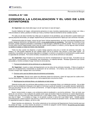 Prevención de Riesgos
CCHHAARRLLAA NN°°110099
CCOONNOOZZCCAA LLAA LLOOCCAALLIIZZAACCIIOONN YY EELL UUSSOO DDEE LLOOSS
EEXXTTIINNTTOORREESS
(Sr. Supervisor: esta charla debe seguir a la de “qué hacer en caso de fuego”).
Cuando hablamos de fuegos, ordinariamente pensamos en esos incendios espectaculares que arrasan con miles y
miles de dolares en daños, paralizan el tráfico por horas y movilizan hasta los bomberos de las ciudades vecinas.
Por cada uno de estos incendios hay miles que no aparecen en los periódicos, que se descubren cuando todavía son
apenas pequeñas llamaradas y se apagan rápidamente por personas de pensamiento rápido que usan extintores manuales.
Prácticamente todos los fuegos, incluso los que hacen noticias espectaculares, se inician como llamitas pequeñas que
pueden apagarse fácilmente si se descubren pronto y no se pierde tiempo en combatirlos. Casi todos los incendios en sus
principios, pueden apagarse pisándolos o echándoles un vaso de agua o utilizando un extintor portátil. Pero en unos pocos
minutos estos mismos fuegos pueden crecer fuera de nuestro control y destruir un edificio y, tal vez algunas vidas humanas.
La rapidez en apagar un fuego es el factor más importante.
Todos los días cuando nos dirigimos a nuestro trabajo pasamos cerca de un montón de extintores manuales. Su
trabajo y su vida pueden depender de que ustedes sepan cual es el extintor más cercano y como debe usarse. En
ocasiones, si se pierden aún unos pocos segundos en conseguir un extintor o en ponerlo en funcionamiento, pueden perder
la capacidad de controlarlo. Por lo tanto revíselos, la localización y el uso de los extintores en esta planta.
(Sr. Supervisor: Haga hincapié en la importancia de informar inmediatamente en caso de fuego. Puntualice que es
mejor llamar a los bomberos y no necesitarlos, que necesitarlos y no haberlos llamado. Recalque igualmente que cuando
sea posible un hombre combate el fuego mientras otro da la alarma).
1.- Conozca la localización de los extintores en su departamento.
(Sr. Supervisor: muestre un plano del departamento con los sitios de los extintores marcados. O lleve a la gente en
paseo por el departamento mostrándoles la localización de los extintores. Si la fábrica usa colores para localizarlos –
círculos o franjas rojas- explique esto a sus hombres.
2.- Conozca como usar los distintos tipos de extintores suministrados.
(Sr. Supervisor: Discuta como operar las diferentes clases de extintores y clase de fuego para los cuales sirven.
Lea las instrucciones. O programe este como un tema especial para una próxima charla.
3.- Manténganse los extintores libres y sin obstáculos en todo tiempo.
Sabiendo donde están los extintores debe ayudarse a que se mantengan libres y sin obstáculos siempre. No se debe
permitir que los olvidadizos lo bloqueen o los tapen en forma que cuando se necesitan no se pueden alcanzar rápidamente.
Para que sea eficaz hay que usar el extintor prontamente. Un lapso de algunos segundos y el extintor puede no ser capaz
de controlar el fuego.
Bueno, hemos tenido un paseo y una conferencia sobre la localización y uso de los extintores. Creo, por tanto, que
dentro de una semana o más cualquiera de ustedes serán capaz de localizar todos los extintores en nuestro departamento.
También creo que conocerán que clase extintores son y como deben usarse. Creo tampoco los bloquearán ni permitirán
que otros lo hagan. Y si empieza un fuego, no se pararán a pensar a cerca de lo que deben hacer. Ustedes podrán
automáticamente ir hasta el extintor más próximo y usarlo en la forma correcta sin pensarlo mucho. De esta manera estarán
en capacidad de salvar su trabajo y, tal vez su vida.
Deseo hacerles una advertencia. No confíen solamente en los extintores del Departamento Contra Incendio para que
los proteja del fuego. La única manera de prevenir un incendio es apagarlo cuando empieza. No permita que los fuegos
empiecen pero si suceden sepa como usar los extintores.
 