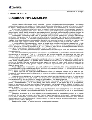 Prevención de Riesgos
CCHHAARRLLAA NN°°111100
LLIIQQUUIIDDOOSS IINNFFLLAAMMAABBLLEESS
Supongo que todos conocemos la palabra “inflamable”. Significa: “Coger fuego y quemar rápidamente. De tal manera
que cuando ustedes vean esta palabra en un tanque o un tambor, pueden estar seguros de que si no lo mantienen lejos de
las chispas o el fuego, se pondrán en peligro. Una advertencia importante: NUNCA fumen cerca de sustancias inflamables.
Un hecho que parece sorprender a mucha gente es que estos líquidos en si no arden . Lo que arde son sus vapores.
Todos los líquidos evaporan expuestos al aire. Por eso cuando quieran ustedes tengan un recipiente abierto de cualquier
clase de líquido, pueden tener la seguridad de que su vapor o humos están en el aire justamente encima de la superficie del
líquido. Esta mezcla de vapor-aire es lo que enciende si ustedes le aplican u fósforo a un recipiente abierto de gasolina.
Ustedes saben, naturalmente, que el fuego es una simple oxidación rápida: el vapor de la substancia que quema se
combina con el oxígeno del aire. Si no hay aire, si no hay oxígeno, no hay fuego. Algo más, si no hay suficiente vaporen la
mezcla vapor-aire, no arderá. Las cantidades son diferentes para las diferentes substancias. Para la gasolina es cerca de 1
½ a 2 por ciento, dependiendo del grado de gasolina. Debajo de este porcentaje la mezcla es muy débil para quemar. Si se
tiene demasiado vapor, tampoco quemará. Para la gasolina es mucho cuando llega a un 6 por ciento más o menos.
La mezcla vapor-aire más débil alcanza a quemar se llama el “limite explosivo” más bajo de una substancia. La más
rica se llama “limite explosivo” superior. La diferencia entre los dos limites es lo que se llama “campo de explosividad”. Por
lo tanto, el campo de explosivo de la gasolina es de 1 ½ a 6 por ciento. Para algunos otros líquidos inflamables es mucho
más amplio. Por ejemplo, para el bisulfuro de carbono es de 1 a 44 por ciento.
El campo de explosividad es importante porque entre más amplio sea y más bajo su límite, más rápidamente se llegará
al campo explosivo.
Otro factor importante es la proporción a la cual evapora un líquido inflamable su volatilidad a la temperatura del recinto
(ordinariamente se presume de 21°C a 70°F). Es fácil notar que el líquido inflamable más volátil es el que suelta más
vapores en el aire por minuto o por hora. Por lo tanto, los resultados serán un volumen de mezcla explosiva más grande y
un mayor estampido si se la enciende.
Las mezcla de vapor-aire en el campo explosivo producirán solamente una gran fumarada y una llama delgada si están
al aire abierto. Pero en un edificio o un tanque la presión crece en una pequeña fracción de segundo y el edificio puede ser
muy bien ser demolido. El tanque también, a menos que sea uno muy fuerte. De manera que si ustedes tiene que usar un
líquido inflamable, como el alcohol, gasolina o líquido para limpieza, bajo condiciones que le den mucha posibilidad de
evaporar, llévenlo fuera.
Para el trabajo más o menos continuo que pueda producir vapores inflamables, tales como pulverización de pintura,
son necesarios extractores que saquen los vapores tan pronto como se vayan formando. Es aconsejable ordinariamente
jalar los vapores a través de una pulverización de agua.
La mezcla vapor-aire más ricas que el límite explosivo superior, no quemarán, a menos que le entre más aire.
Exceptuando los tanques cerrados herméticamente, sin embargo, el aire les entrará y quemarán cuando esto suceda si se
les toca con calor.
El vapor se difunde, esto es que se mezcla con el aire aún cuando este aire no esté en movimiento. Si usted derrama
un recipiente de gasolina en un cuarto cerrado , para el siguiente día estará extendido en todo el cuarto. Habrá un poco
más cerca del piso que del cielo raso porque el vapor de gasolina es 2 ½ más pesado que el aire.
Los vapores de la mayoría de los solventes inflamables son aún más pesados. Por lo tanto se recogerán en los pozos,
sótanos y otros lugares bajos. Con un vapor pesado, habrá mezcla explosiva en todo el piso, pero no en las partes altas,
luego si es alcanzado por un fuego o una chispa el fuego propagará una llamarada a través del piso. Ahora bien, si el
edificio es volado o meramente quemado dependerá de que tanto vapor haya allí. En algunos casos volarán solamente
algunas ventanas.
Mientras el líquido esté en un tanque o tambor, es poco probable tener una mezcla explosiva. Será demasiado rica.
Si se derrama todo el líquido, pero no se sacan los vapores, se deja una mezcla explosiva por que se ha dejado más aire
adentro.
Por ejemplo, el mecánico de un garaje deseaba hacer un pequeño trabajo de soldadura en un tambor de 55 galones
de nafta y lo dejó para que se aireara. A la mañana siguiente le puso la antorcha, el tambor estalló y el pobre soldador se
puso en marcha rápidamente hacia el hospital. Durante la noche ingresó aire suficiente en el tambor para elevar la mezcla
vapor-aire a un limite más bajo del superior. El camino seguro es limpiar el vapor del tambor completamente, o agregarlo
con agua caliente y un buen detergente.
Manéjenlos con cuidado y no tendrán dificultades con los líquidos inflamables.
 