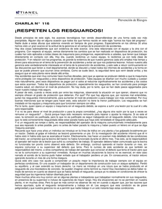 Prevención de Riesgos
CCHHAARRLLAA NN°° 111166
¡¡RREESSPPEETTEENN LLOOSS RREESSGGUUAARRDDOOSS!!
Desde principios de este siglo, Ios avances tecnológicos han venido desarrollándose de una forma cada vez más
precipitada. Alguien dijo en alguna ocasión que todos los que hemos nacido en este siglo "somos los hijos del progreso''.
Nadie dude a estas alturas que estemos viviendo en tiempos de gran progreso. Especialmente en los últimos 30 años
hemos visto un gran avance en la actitud de la gerencia en el campo de la prevención de accidentes.
Hay dos cosas sobresalientes que son evidencia de este avance. Una esta relacionada con el equipo y la otra con el
programa. Con respecto al equipo, vemos diariamente los cambios que se han realizado en dispositivos de protección, Ios
cuales han sido aplicados a todas clases de maquinaria para protegernos, especialmente a ustedes, que tienen que trabajar
directamente en contacto con ella. Hoy día, cuando recibimos un nuevo equipo, lo recibimos ya con toda clase de
protección. Y en relación con los programas, es grande la evidencia de que nuestra gerencia cada año emplea más tiempo y
dinero para educarnos en el tema de la prevención de accidentes y evitar así que nos podamos lesionar. Incluso nuestra alta
gerencia esta verdaderamente interesada en el tema de la prevención de accidentes, y esto sale a relucir continuamente en
las discusiones que tienen a nivel departamental, donde se discuten y tratan todos los informes de accidentes y la forma en
que se puede prevenir que ocurran otros similares. Como se suele decir, Ia seguridad tiene que venir desde arriba; y les
aseguro que en esta planta viene desde allá arriba.
Hay accidentes que eran muy comunes hace muchas décadas, pero que ya apenas se producen debido a que la maquinaria
viene protegida con resguardos y otros dispositivos de protección. Tales equipos se diseñan con mucho cuidado y cuestan
más naturalmente, pero esos dispositivos se pagan por si solos al reducirse significativamente los accidentes y los costos
que estos acarrean. Todos los dispositivos de protección, especialmente los resguardos, se han construido para proteger
nuestra salud, sin disminuir el nivel de producción. No hay duda, por lo tanto, que se han dado pasos agigantados para
hacer nuestro trabajo más seguro.
A pesar de esto, cuando a veces ando por entre las máquinas, observando la situación en que operan, observo que no
siempre ofrecen el grado de protección que deberían. Por qué? Por que hay algunos que, por razones mal entendidas,
quitan los resguardos intencionalmente, para aumentar el nivel de protección o para trabajar con más comodidad. Por muy
buenas intenciones que se tengan para hacer esto, esta solución no tiene la menor justificación. Los resguardos se han
instalado en los equipos y maquinaria para que funcionen siempre con ellos.
Por lo tanto, quien opera un equipo o maquinaria sin el resguardo debido, se expone a sufrir una lesión por la cual él o ella
será responsable.
Y si no es para elevar el nivel de producción o para la propia comodidad, ¿hay alguna otra razón por la que a veces se
remueve un resguardo? ... Quizá porque haya sido necesario removerlo para reparar o ajustar la máquina. Si es este el
caso, Ia remoción es justificada, pero lo que no es justificado es seguir trabajando sin el resguardo debido. Una máquina
que no está correctamente resguardada debe estar parada hasta que haya sido reinstalado el resguardo adecuado.
Y si un resguardo se rompe o daña, es responsabilidad del operador de la máquina comunicármelo inmediatamente para
que sea reparado lo antes posible, pero no antes de haber parado la máquina y haber puesto un letrero en el que se diga
'máquina averiada'.
Recuerdo que hace unos años un individuo se introdujo en la línea de tráfico en una planta y fue golpeado brutalmente por
un tractor. Debido al golpe el individuo se lesionó gravemente un pie. En la investigación del accidente informó que él ni
había visto ni había oído que se acercaba el tractor. Efectivamente, tras hacer un examen más detallado de las condiciones
del tractor, se comprobó que la bocina del tractor no había funcionado durante el último mes. Tras esto, se le responsabilizó
al operador del tractor de la lesión que sufrió su compañero de trabajo. El operador debiera haber comunicado que la bocina
no funcionaba tan pronto como observó este defecto. Sin embargo, continuó operando el tractor durante un mes, sin
siquiera comunicar a su supervisor del defecto que tenía. Pero lo curioso de este accidente es que también se
responsabilizó del mismo, a otros compañeros de trabajo del operador que conocían el defecto que tenia el tractor pero que
no se lo comunicaron a su supervisor inmediato. Aunque en muchas situaciones la bocina no es esencial, en este caso
narrado el sonido de la bocina pudo haber evitado que el trabajador perdiera un pie. En consecuencia, el tractor estuvo
operando durante un mes de una forma insegura.
Quizá este otro caso nos ayude a comprender un poquito mejor la importancia de trabajar siempre con el equipo en
perfectas condiciones. En una ocasión un trabajador de un departamento de construcción tuvo un ataque epiléptico. Perdió
su equilibrio, y al caer extendió su brazo derecho. La mano se introdujo en una rotura que se había producido en el
resguardo de una mezcladora de concreto. Se pueden imaginar cómo terminó su mano! Esa mezcladora se debía haber re-
tirado de servicio en cuanto se observó que se había dañado el resguardo, porque ya no estaba en condiciones de ofrecer la
seguridad que los ingenieros habían diseñado para él.
Hace muchos años era muy común ver en algunas plantas a trabajadores que trabajaban normalmente sin sus resguardos,
en presencia de su supervisor e incluso de superiores de mayor rango. Hoy día situaciones así no se permiten en nuestra
planta, ni en muchas otras. Pero lo que es más común es observar de vez en cuando a alguien que, por las razones que
hemos apuntado, quite el resguardo temporalmente y trabaja sin él. Les aseguro que esta condición es de grave
peligrosidad y que nuestra gerencia no va a permitir que nadie trabaje ni un solo instante bajo estas condiciones.
 