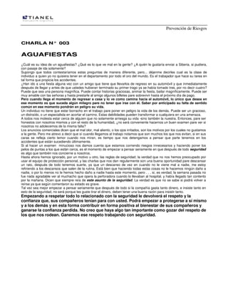 Prevención de Riesgos
CCHHAARRLLAA NN°° 000033
AAGGUUAAFFIIEESSTTAASS
¿Cuál es su idea de un aguafiestas? ¿Qué es lo que ve mal en la gente? ¿A quién le gustaría enviar a Siberia, si pudiera,
con pasaje de ida solamente?
Supongo que todos contestaríamos estas preguntas de manera diferente, pero... déjenme decirles cual es la clase de
individuo a quien yo no quisiera tener en el departamento por todo el oro del mundo. Es el trabajador que hace su tarea en
tal forma que propicia los accidentes.
¿Han ido a una fiesta alguna vez con un amigo que tiene que llevarlos de regreso en su automóvil y que inmediatamente
después de llegar y antes de que ustedes hubieran terminado su primer trago ya se había tomado tres, por no decir cuatro?
Puede que sea una persona magnífica. Puede contar historias graciosas, animar la fiesta, bailar magníficamente. Puede ser
muy amable con las señoras y hasta prestarle al amigo algunos billetes pare sobrevivir hasta el próximo día de pago.
Pero cuando llega el momento de regresar a casa y lo ve como camina hacia el automóvil, lo único que desea en
ese momento es que suceda algún milagro pare no tener que irse con él. Saber por anticipado su falta de sentido
común en ese momento pondrán en peligro su vida.
Un individuo no tiene que estar borracho en el trabajo pare poner en peligro la vida de los demás. Puede ser un gracioso,
un distraído, o un especialista en acortar el camino. Estas debilidades pueden transformar a cualquiera en una amenaza.
A todos nos molesta estar cerca de alguien que no solamente arriesga su vida -sino también la nuestra. Entonces, pare ser
honestos con nosotros mismos y con el resto de la humanidad, ¿no será conveniente hacernos un buen examen pare ver si
nosotros no adolecemos de la misma falta?
Los anuncios comerciales dicen que el mal olor, mal aliento, o los ojos irritados, son los motivos por los cuales no gustamos
a la gente. Pero me atrevo a decir que sí cuando llegamos al trabajo notamos que son muchos los que nos evitan, si en sus
caras se refleja cierto temor cuando nos miran, es tiempo que nos detengamos a pensar que parte tenemos en los
accidentes que están sucediendo últimamente.
Si al hacer un examen minucioso nos damos cuenta que estamos corriendo riesgos innecesarios y haciendo poner los
pelos de puntas a los que están cerca, es el momento de empezar a pensar seriamente en que después de todo seguridad
es algo que también nos concierne a nosotros.
Hasta ahora hemos ignorado, por un motivo u otro, las reglas de seguridad; la verdad que no nos hemos preocupado por
usar el equipo de protección personal, y las charlas que nos dan regularmente son una buena oportunidad pare descansar
un rato, después de todo tenemos suerte, ya que un descanso de vez en cuando no le viene mal a nadie, me estoy
refiriendo a los descansos que salen de la rutina. Está bien que haciendo todas estas cosas no le hacemos ningún daño a
nadie, o por lo menos no le hemos hecho daño a nadie hasta este momento, pero . . . si, es verdad, la semana pasada no
fue nada agradable ver al muchacho que opera la perforadora cuando lo llevaban al hospital, y había llegado tan contento
por la mañana. Dicen que siempre reía de este asunto de la seguridad. La verdad es que no se sabe si podrá volver a
reírse ya que según comentaron su estado es grave.
Tal vez sea mejor empezar a pensar seriamente que después de todo si la compañía gasta tanto dinero, e insiste tanto en
esto de la seguridad, no será porque les guste tirar el dinero, deben tener una buena razón para insistir tanto.
Empezando a respetar todo lo relacionado con la seguridad le devolverá el respeto y la
confianza que, sus compañeros tenían para con usted. Podrá empezar a protegerse a sí mismo
y a los demás y en esta forma contribuir en forma positiva al bienestar de sus compañeros y
ganarse la confianza perdida. No creo que haya algo tan importante como gozar del respeto de
los que nos rodean. Ganemos ese respeto trabajando con seguridad.
 