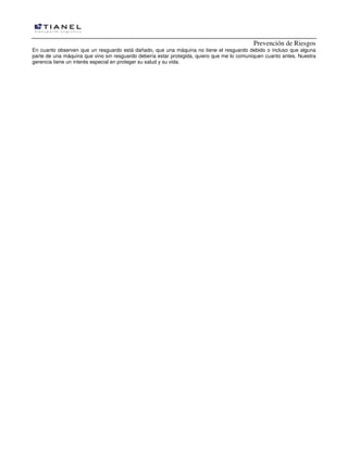 Prevención de Riesgos
En cuanto observen que un resguardo está dañado, que una máquina no tiene el resguardo debido o incluso que alguna
parte de una máquina que vino sin resguardo debería estar protegida, quiero que me lo comuniquen cuanto antes. Nuestra
gerencia tiene un interés especial en proteger su salud y su vida.
 