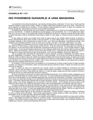 Prevención de Riesgos
CCHHAARRLLAA NN°°111177
NNOO PPOODDEEMMOOSS GGAANNAARRLLEE AA UUNNAA MMAAQQUUIINNAA
Los accidentes en las máquinas producen, casi siempre, lesiones graves y dolorosas. Por eso, hay un hecho que todo
aquel que trabaje en máquinas que corten, moldeen o modelen, deben tener constante mente en su mente. Este hecho es
que la máquina no necesita sino un mordisco. Un solo mordisco y queda perdida una mano o un dedo, en un instante, una
fracción de segundo. Ese puede ser el caso de una punzadora por ejemplo.
Probablemente se esté pensando que una punzadora no puede lesionar si no coloca la mano debajo del pitón. Esto es
correcto, naturalmente. Y también es probable que pueda agregar a este pensamiento, otro: “ni en el golpe hacia abajo”
Este ya no es muy correcto. Si la energía está cerrada y la disposición es tal que la máquina se pueda caer porque el piso
no puede descender, estarían terriblemente equivocados al poder su mano abajo, no importa cual sea la posición para el
golpe.
El gran peligro en pensar que el golpe hacia arriba es seguro está en que ustedes pueden tentarse en alcanzar a
tiempo, particularmente alguna pieza se sale un poco de posición. El pisón trabaja rápido. Si su regulación del tiempo es
un poquito retardada, si es un poquito lento en sacar la mano, pum! Otra mano destrozada. Tendremos otro lisiado. Otro
trabajador que ha perdido parte de su futuro, lo mismo que su familia y sus hijos. Si los tiene. ¡ Mal negocio, muy malo!.
La punzonadora es solamente uno de los muchos tipos de equipo a los que los trabajadores trataran de ganarle. Y
esto radica en el hecho de que a nadie le gusta cometer errores. Si se dan cuenta que han alimentado mal una pieza en
una máquina, es casi natural que traten de agarrarla y enderezarla antes que se arruine. Tal vez pueden hacerlo a veces,
muchas veces. Lo que hay que destacar aquí es que no hay nadie que pueda hacer esto siempre, todas las veces sin fallar
alguna. Nadie tiene músculos y nervios y control como para no fallar nunca. Cualquiera que trate de ganarle en rapidez a
una máquina en acción está haciendo al peor de las apuestas. Es la mano del trabajador, contra que?, díganmelo .
Esto es verdadero para toda clase de mecanismos en acción: giratorios, cortantes o deslizantes, de sujeción interna,
de rosca moldeadores o curvadores. Esto lo vemos en y fuera del trabajo. Si yo armara una trampa de ratones con un
billete de a dolar y le dijera a alguno de ustedes que agarrara el billete antes de que la trampa cayera, es seguro que cuando
la trampa se cerrara muchos me harían pure, porque saben que recibirían un fuerte golpe en los dedos. No valdría la pena
sufrir ese dolor y sus consecuencias por un dólar. Solo un tonto, que piensa que puede ser más rápido que la trampa y
salirse del área de peligro antes de que se cierre lo haría.
Sin embargo, la misma persona que no le aceptaría a uno la apuesta de la trampa, puede tomarse el riesgo de ajustar
o aceptar una máquina en movimiento o quitar una pieza antes de que la prensa se cierre, o colocar sus manos muy cerca
del punto de operación.
Hay un número de cosas muy importantes que recordar cuando se trabaja alrededor de maquinarias de fuerza
mecánica. Nunca traten de aceptar o ajustar un equipo mientras esté en movimiento. Si ustedes van a hacer ajustes que
requieren colocar sus manos u otras partes del cuerpo en un área de peligro, asegúrense que esté cortada la corriente o
cerrada de manera que nadie pueda hacer arrancar la máquina.
No quite una guarda a menos que la máquina esté completamente quieta, con su tarjeta cerrada y asegúrese que la
guarda se reemplaza antes de volverla a poner en movimiento. En muchas operaciones que requieren alimentación manual
cerca de un área de peligro, se usan aparatos especiales, para mantener las manos lejos. Por ejemplo, el que maneja una
cierra, utiliza una estaca para empujar y a los operadores de prensa a menudo se les suministran pinzas o alicates de metal
suave. Si el trabajo requiere tales utensilios para el manejo del equipo, úsenlos. No esperen que haya que recordarles que
deben usarlos o se excusen alegando que es incómodo o difícil de manejar. Como ustedes son los que están en las
máquinas mayor tiempo, son ustedes los que deben conocer mas sus peculiaridades y como tratarlas mejor que ninguno.
A veces se necesita una pareja de hombres para operar una sola máquina. En la mayoría de los casos este equipo
esta controlado de tal manera que ambos hombres puedan despejar antes de que la máquina arranque. Sin embargo, hay
veces que este no es el caso. En este caso asegúrense que han entendido bien las señales. Este es un juego en que la
pérdida puede ser tan grande que es mejor entender bien las señales desde la primera vez.
En la mayoría de los casos no se usan guantes en maquinarias. La razón es obvia. Pueden ser cogidos y arrastrarles
la mano o el brazo dentro del peligro. Para manejar partes ásperas o trabajo caliente se deben usar guantes. Si es así
éstos deben ser de una clase que zafen rápidamente si llegan hacer cogidos.
Por supuesto, cuando ustedes trabajan en una máquina, sería carecer de todo buen sentido usar ropa suelta, corbatas,
anillos, u otros objetos que puedan ser cogidos en una parte movible. Tenemos que admitir que no podemos ganarle a una
máquina. No le demos ninguna ventaja. Es un juego en que se lleva todas las de perder y que la pérdida constituirá una
tragedia para nosotros y para quienes dependen de nosotros.
 
